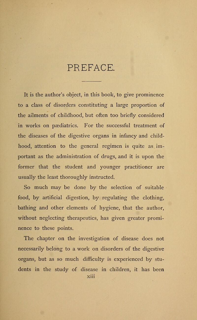 PREFACE. It is the author's object, in this book, to give prominence to a class of disorders constituting a large proportion of the ailments of childhood, but often too briefly considered in works on paediatrics. For the successful treatment of the diseases of the digestive organs in infancy and child- hood, attention to the general regimen is quite as im- portant as the administration of drugs, and it is upon the former that the student and younger practitioner are usually the least thoroughly instructed. So much may be done by the selection of suitable food, by artificial digestion, by regulating the clothing, bathing and other elements of hygiene, that the author, without neglecting therapeutics, has given greater promi- nence to these points. The chapter on the investigation of disease does not necessarily belong to a work on disorders of the digestive organs, but as so much difficulty is experienced by stu- dents in the study of disease in children, it has been