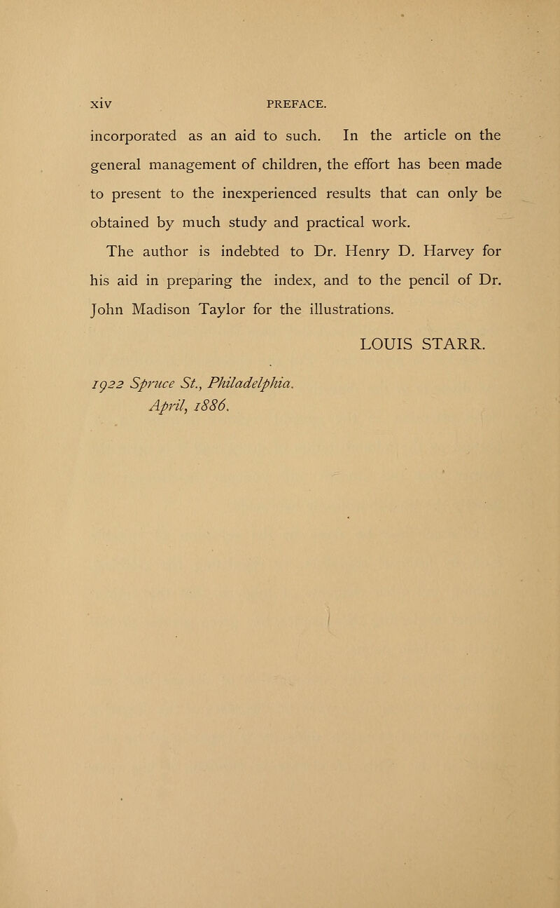 incorporated as an aid to such. In the article on the general management of children, the effort has been made to present to the inexperienced results that can only be obtained by much study and practical work. The author is indebted to Dr. Henry D. Harvey for his aid in preparing the index, and to the pencil of Dr. John Madison Taylor for the illustrations. LOUIS STARR. ig22 Spruce St., Philadelphia. April, 1886.