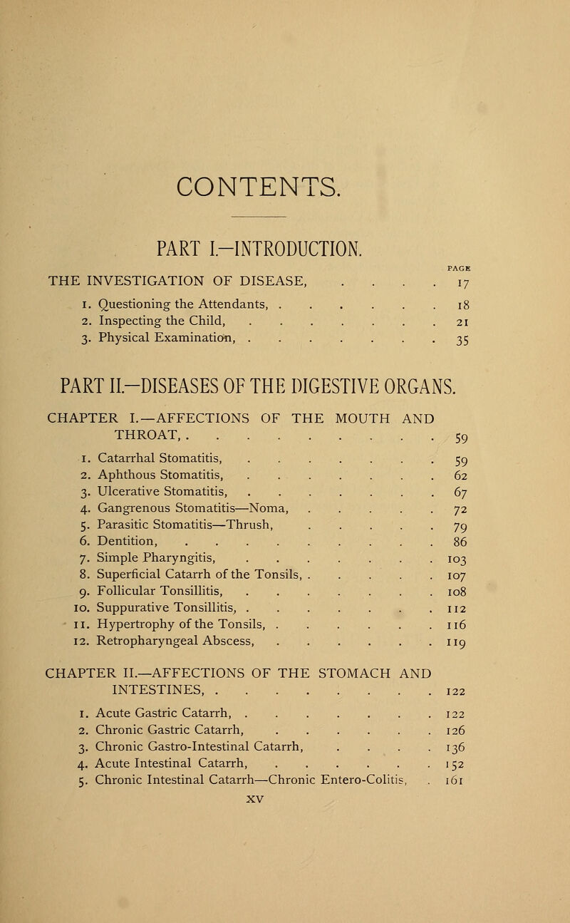 CONTENTS. PART I-INTRODUCTION. THE INVESTIGATION OF DISEASE, I. Questioning the Attendants, . 17 1! 2. Inspecting the Child, . . . . . . .21 3. Physical Examination, 35 PART II—DISEASES OF THE DIGESTIVE ORGANS. CHAPTER I.—AFFECTIONS OF THE MOUTH AND THROAT, 59 1. Catarrhal Stomatitis, 2. Aphthous Stomatitis, 3. Ulcerative Stomatitis, 4. Gangrenous Stomatitis—Noma, 5. Parasitic Stomatitis—Thrush, 6. Dentition, .... 7. Simple Pharyngitis, 8. Superficial Catarrh of the Tonsils, Follicular Tonsillitis, Suppurative Tonsillitis, . Hypertrophy of the Tonsils, . 12. Retropharyngeal Abscess, 9- 10. 11. CHAPTER II.—AFFECTIONS OF THE STOMACH AND INTESTINES, . 1. Acute Gastric Catarrh, . 2. Chronic Gastric Catarrh, 3. Chronic Gastro-Intestinal Catarrh, 4. Acute Intestinal Catarrh, 5. Chronic Intestinal Catarrh—Chronic Entero-Colitis XV 59 62 67 72 79 86 103 107 108 112 116 119 122 122 126 136 152 161