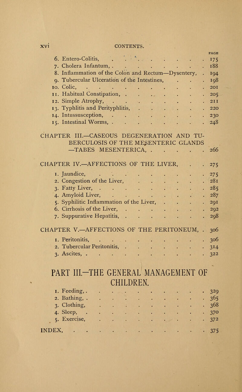 PAGE 6. Entero-Colitis, . .-.*'... . . . . 175 7. Cholera Infantum, . . 188 8. Inflammation of the Colon and Rectum—Dysentery, . 194 9. Tubercular Ulceration of the Intestines, . . . 198 10. Colic, 201 11. Habitual Constipation, 205 12. Simple Atrophy, 211 13. Typhlitis and Perityphlitis, . . ... . . 220 14. Intussusception, 230 15. Intestinal Worms, 248 CHAPTER III.—CASEOUS DEGENERATION AND TU- BERCULOSIS OF THE MESENTERIC GLANDS —TABES MESENTERICA, 266 CHAPTER IV.—AFFECTIONS OF THE LIVER, . . 275 1. Jaundice, 275 2. Congestion of the Liver, 281 3. Fatty Liver, 285 4. Amyloid Liver, 287 5. Syphilitic Inflammation of the Liver, .... 291 6. Cirrhosis of the Liver, ....... 292 7. Suppurative Hepatitis, 298 CHAPTER V.—AFFECTIONS OF THE PERITONEUM, . 306 1. Peritonitis, 306 2. Tubercular Peritonitis 314 3. Ascites, 322 PART III—THE GENERAL MANAGEMENT OF CHILDREN. 1. Feeding 329 2. Bathing, 365 3. Clothing, 368 4. Sleep, 370 5. Exercise, 372 INDEX, 375