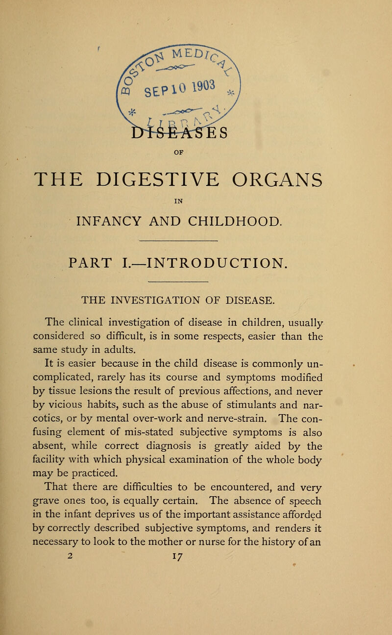 OF THE DIGESTIVE ORGANS IN INFANCY AND CHILDHOOD. PART I.—INTRODUCTION. THE INVESTIGATION OF DISEASE. The clinical investigation of disease in children, usually- considered so difficult, is in some respects, easier than the same study in adults. It is easier because in the child disease is commonly un- complicated, rarely has its course and symptoms modified by tissue lesions the result of previous affections, and never by vicious habits, such as the abuse of stimulants and nar- cotics, or by mental over-work and nerve-strain. The con- fusing element of mis-stated subjective symptoms is also absent, while correct diagnosis is greatly aided by the facility with which physical examination of the whole body may be practiced. That there are difficulties to be encountered, and very grave ones too, is equally certain. The absence of speech in the infant deprives us of the important assistance afforded by correctly described subjective symptoms, and renders it necessary to look to the mother or nurse for the history of an
