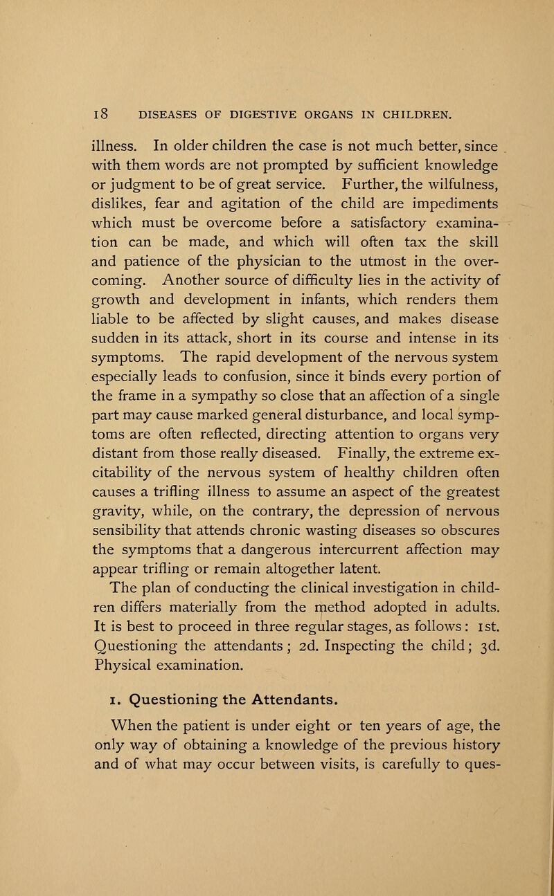 illness. In older children the case is not much better, since with them words are not prompted by sufficient knowledge or judgment to be of great service. Further, the wilfulness, dislikes, fear and agitation of the child are impediments which must be overcome before a satisfactory examina- tion can be made, and which will often tax the skill and patience of the physician to the utmost in the over- coming. Another source of difficulty lies in the activity of growth and development in infants, which renders them liable to be affected by slight causes, and makes disease sudden in its attack, short in its course and intense in its symptoms. The rapid development of the nervous system especially leads to confusion, since it binds every portion of the frame in a sympathy so close that an affection of a single part may cause marked general disturbance, and local symp- toms are often reflected, directing attention to organs very distant from those really diseased. Finally, the extreme ex- citability of the nervous system of healthy children often causes a trifling illness to assume an aspect of the greatest gravity, while, on the contrary, the depression of nervous sensibility that attends chronic wasting diseases so obscures the symptoms that a dangerous intercurrent affection may appear trifling or remain altogether latent. The plan of conducting the clinical investigation in child- ren differs materially from the method adopted in adults. It is best to proceed in three regular stages, as follows: ist. Questioning the attendants; 2d. Inspecting the child; 3d. Physical examination. 1. Questioning the Attendants. When the patient is under eight or ten years of age, the only way of obtaining a knowledge of the previous history and of what may occur between visits, is carefully to ques-