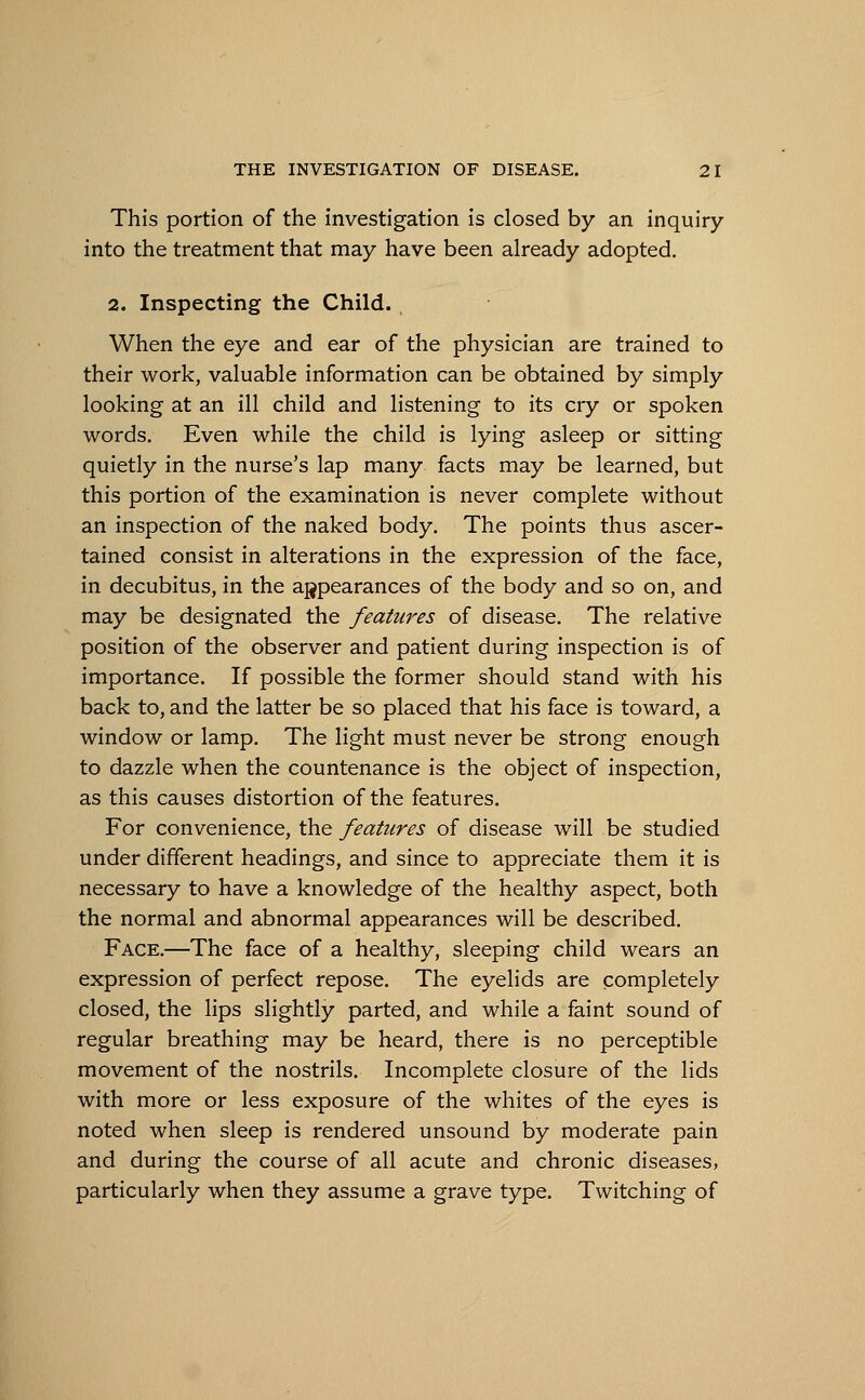 This portion of the investigation is closed by an inquiry into the treatment that may have been already adopted. 2. Inspecting the Child. When the eye and ear of the physician are trained to their work, valuable information can be obtained by simply looking at an ill child and listening to its cry or spoken words. Even while the child is lying asleep or sitting quietly in the nurse's lap many facts may be learned, but this portion of the examination is never complete without an inspection of the naked body. The points thus ascer- tained consist in alterations in the expression of the face, in decubitus, in the appearances of the body and so on, and may be designated the features of disease. The relative position of the observer and patient during inspection is of importance. If possible the former should stand with his back to, and the latter be so placed that his face is toward, a window or lamp. The light must never be strong enough to dazzle when the countenance is the object of inspection, as this causes distortion of the features. For convenience, the features of disease will be studied under different headings, and since to appreciate them it is necessary to have a knowledge of the healthy aspect, both the normal and abnormal appearances will be described. Face.—The face of a healthy, sleeping child wears an expression of perfect repose. The eyelids are completely closed, the lips slightly parted, and while a faint sound of regular breathing may be heard, there is no perceptible movement of the nostrils. Incomplete closure of the lids with more or less exposure of the whites of the eyes is noted when sleep is rendered unsound by moderate pain and during the course of all acute and chronic diseases, particularly when they assume a grave type. Twitching of