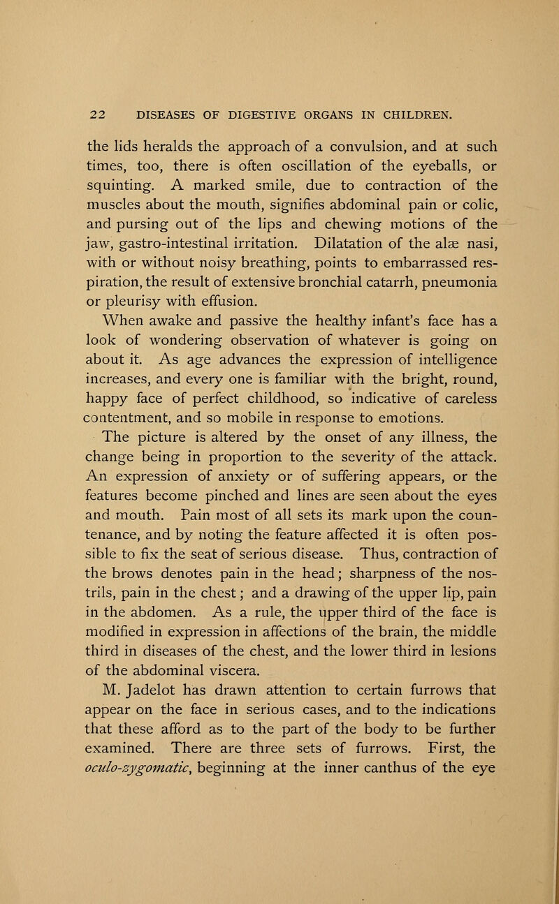 the lids heralds the approach of a convulsion, and at such times, too, there is often oscillation of the eyeballs, or squinting. A marked smile, due to contraction of the muscles about the mouth, signifies abdominal pain or colic, and pursing out of the lips and chewing motions of the jaw, gastro-intestinal irritation. Dilatation of the alae nasi, with or without noisy breathing, points to embarrassed res- piration, the result of extensive bronchial catarrh, pneumonia or pleurisy with effusion. When awake and passive the healthy infant's face has a look of wondering observation of whatever is going on about it. As age advances the expression of intelligence increases, and every one is familiar with the bright, round, happy face of perfect childhood, so indicative of careless contentment, and so mobile in response to emotions. The picture is altered by the onset of any illness, the change being in proportion to the severity of the attack. An expression of anxiety or of suffering appears, or the features become pinched and lines are seen about the eyes and mouth. Pain most of all sets its mark upon the coun- tenance, and by noting the feature affected it is often pos- sible to fix the seat of serious disease. Thus, contraction of the brows denotes pain in the head; sharpness of the nos- trils, pain in the chest; and a drawing of the upper lip, pain in the abdomen. As a rule, the upper third of the face is modified in expression in affections of the brain, the middle third in diseases of the chest, and the lower third in lesions of the abdominal viscera. M. Jadelot has drawn attention to certain furrows that appear on the face in serious cases, and to the indications that these afford as to the part of the body to be further examined. There are three sets of furrows. First, the oculo-zygomatic, beginning at the inner canthus of the eye