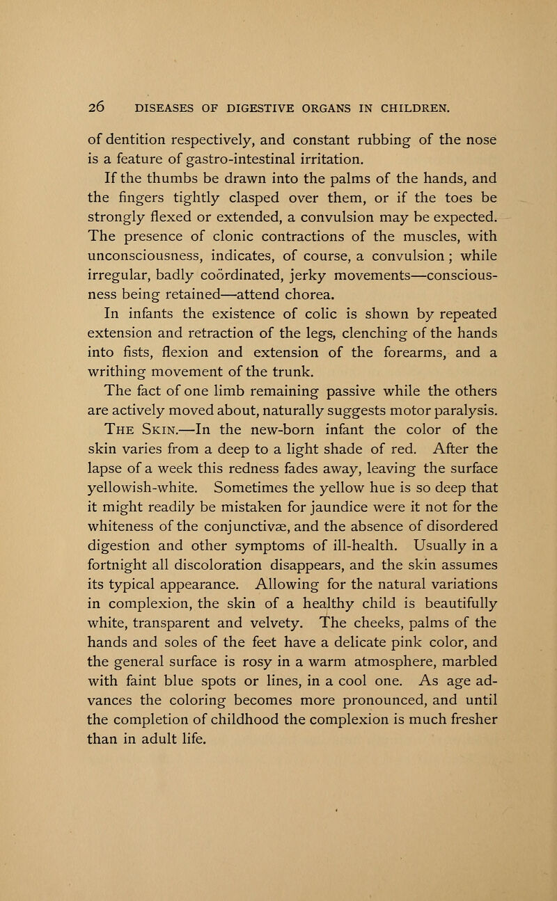 of dentition respectively, and constant rubbing of the nose is a feature of gastro-intestinal irritation. If the thumbs be drawn into the palms of the hands, and the fingers tightly clasped over them, or if the toes be strongly flexed or extended, a convulsion may be expected. The presence of clonic contractions of the muscles, with unconsciousness, indicates, of course, a convulsion; while irregular, badly coordinated, jerky movements—conscious- ness being retained—attend chorea. In infants the existence of colic is shown by repeated extension and retraction of the legs, clenching of the hands into fists, flexion and extension of the forearms, and a writhing movement of the trunk. The fact of one limb remaining passive while the others are actively moved about, naturally suggests motor paralysis. The Skin.—In the new-born infant the color of the skin varies from a deep to a light shade of red. After the lapse of a week this redness fades away, leaving the surface yellowish-white. Sometimes the yellow hue is so deep that it might readily be mistaken for jaundice were it not for the whiteness of the conjunctivae, and the absence of disordered digestion and other symptoms of ill-health. Usually in a fortnight all discoloration disappears, and the skin assumes its typical appearance. Allowing for the natural variations in complexion, the skin of a healthy child is beautifully white, transparent and velvety. The cheeks, palms of the hands and soles of the feet have a delicate pink color, and the general surface is rosy in a warm atmosphere, marbled with faint blue spots or lines, in a cool one. As age ad- vances the coloring becomes more pronounced, and until the completion of childhood the complexion is much fresher than in adult life.