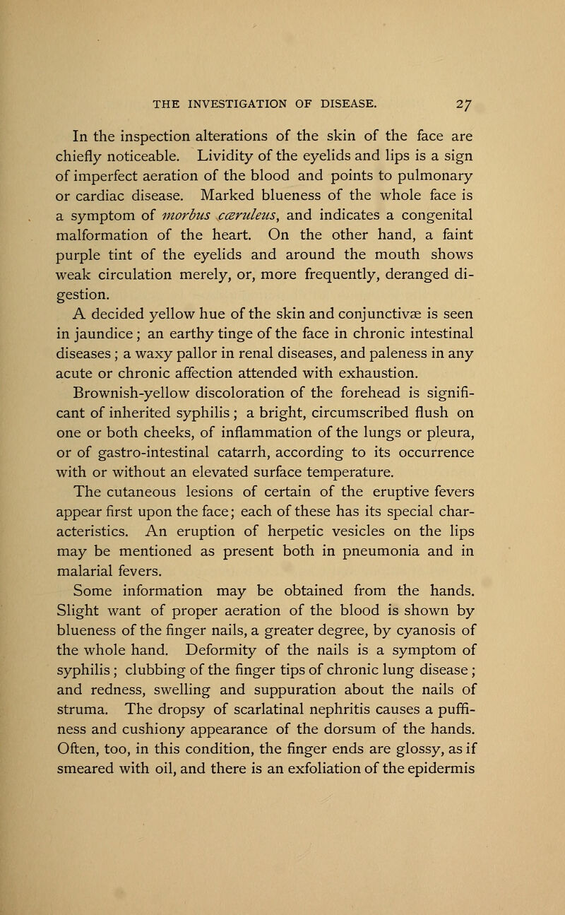 In the inspection alterations of the skin of the face are chiefly noticeable. Lividity of the eyelids and lips is a sign of imperfect aeration of the blood and points to pulmonary or cardiac disease. Marked blueness of the whole face is a symptom of morbus cceruleus, and indicates a congenital malformation of the heart. On the other hand, a faint purple tint of the eyelids and around the mouth shows weak circulation merely, or, more frequently, deranged di- gestion. A decided yellow hue of the skin and conjunctivae is seen in jaundice ; an earthy tinge of the face in chronic intestinal diseases ; a waxy pallor in renal diseases, and paleness in any acute or chronic affection attended with exhaustion. Brownish-yellow discoloration of the forehead is signifi- cant of inherited syphilis ; a bright, circumscribed flush on one or both cheeks, of inflammation of the lungs or pleura, or of gastro-intestinal catarrh, according to its occurrence with or without an elevated surface temperature. The cutaneous lesions of certain of the eruptive fevers appear first upon the face; each of these has its special char- acteristics. An eruption of herpetic vesicles on the lips may be mentioned as present both in pneumonia and in malarial fevers. Some information may be obtained from the hands. Slight want of proper aeration of the blood is shown by blueness of the finger nails, a greater degree, by cyanosis of the whole hand. Deformity of the nails is a symptom of syphilis ; clubbing of the finger tips of chronic lung disease; and redness, swelling and suppuration about the nails of struma. The dropsy of scarlatinal nephritis causes a puffi- ness and cushiony appearance of the dorsum of the hands. Often, too, in this condition, the finger ends are glossy, as if smeared with oil, and there is an exfoliation of the epidermis