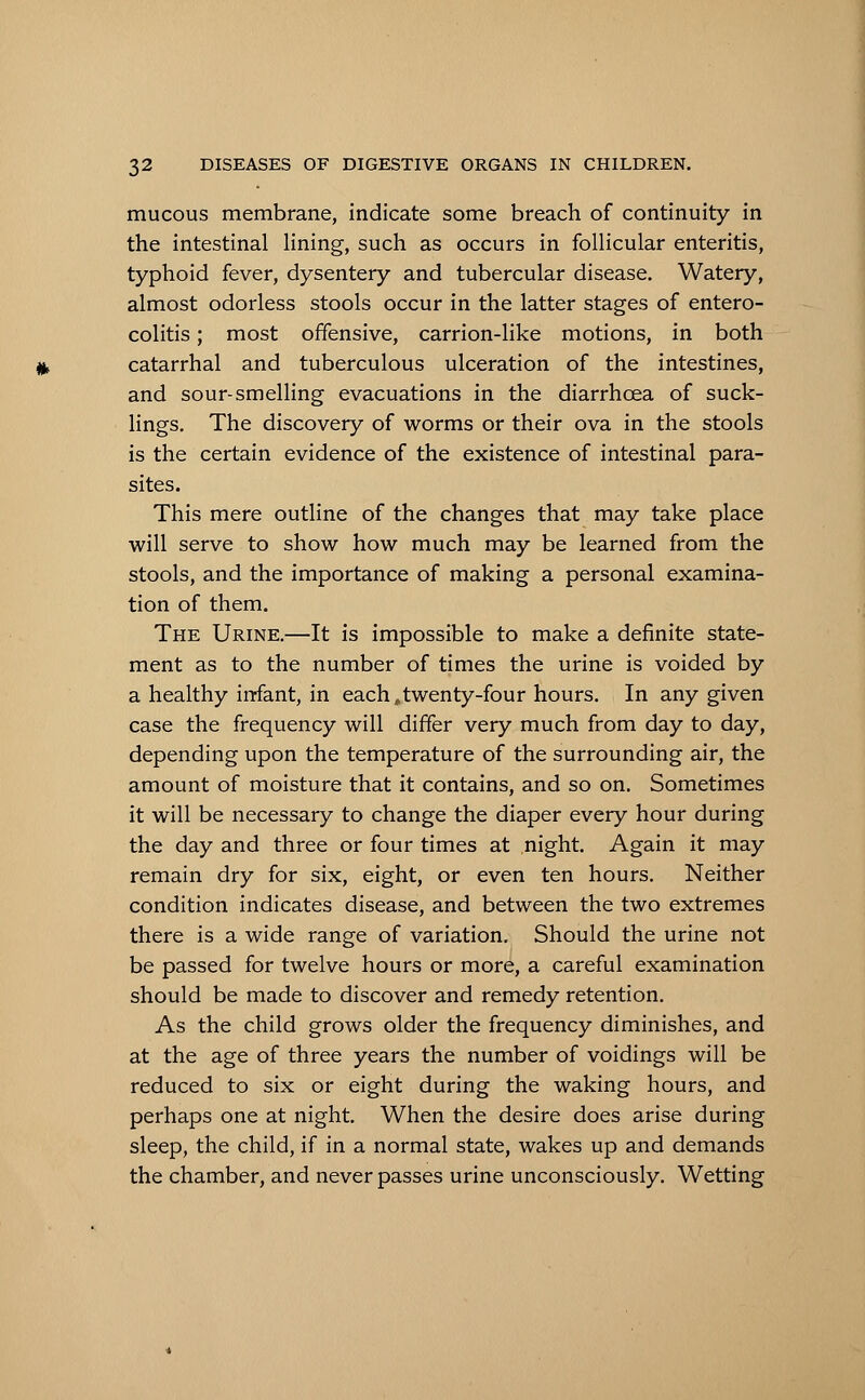 mucous membrane, indicate some breach of continuity in the intestinal lining, such as occurs in follicular enteritis, typhoid fever, dysentery and tubercular disease. Watery, almost odorless stools occur in the latter stages of entero- colitis ; most offensive, carrion-like motions, in both catarrhal and tuberculous ulceration of the intestines, and sour-smelling evacuations in the diarrhoea of suck- lings. The discovery of worms or their ova in the stools is the certain evidence of the existence of intestinal para- sites. This mere outline of the changes that may take place will serve to show how much may be learned from the stools, and the importance of making a personal examina- tion of them. The Urine.—It is impossible to make a definite state- ment as to the number of times the urine is voided by a healthy infant, in each,twenty-four hours. In any given case the frequency will differ very much from day to day, depending upon the temperature of the surrounding air, the amount of moisture that it contains, and so on. Sometimes it will be necessary to change the diaper every hour during the day and three or four times at night. Again it may remain dry for six, eight, or even ten hours. Neither condition indicates disease, and between the two extremes there is a wide range of variation. Should the urine not be passed for twelve hours or more, a careful examination should be made to discover and remedy retention. As the child grows older the frequency diminishes, and at the age of three years the number of voidings will be reduced to six or eight during the waking hours, and perhaps one at night. When the desire does arise during sleep, the child, if in a normal state, wakes up and demands the chamber, and never passes urine unconsciously. Wetting