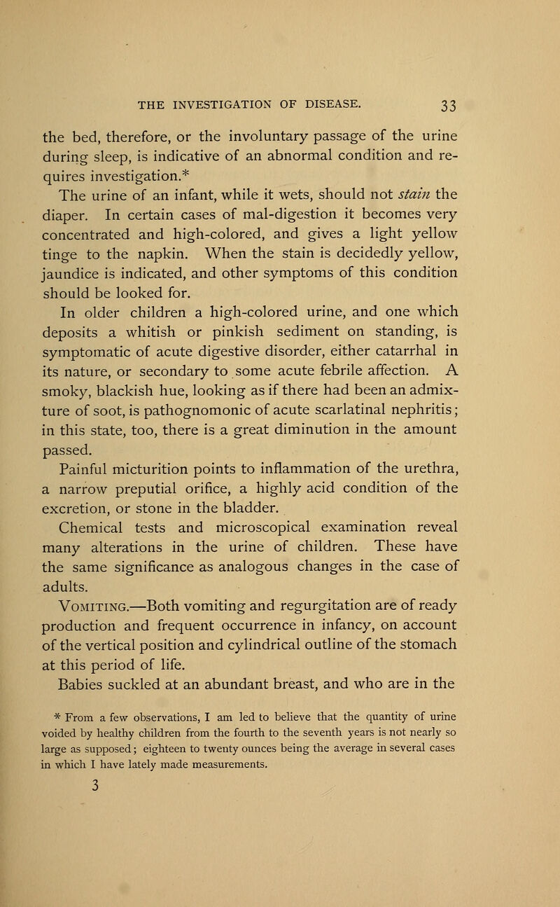 the bed, therefore, or the involuntary passage of the urine during sleep, is indicative of an abnormal condition and re- quires investigation.* The urine of an infant, while it wets, should not stain the diaper. In certain cases of mal-digestion it becomes very concentrated and high-colored, and gives a light yellow tinge to the napkin. When the stain is decidedly yellow, jaundice is indicated, and other symptoms of this condition should be looked for. In older children a high-colored urine, and one which deposits a whitish or pinkish sediment on standing, is symptomatic of acute digestive disorder, either catarrhal in its nature, or secondary to some acute febrile affection. A smoky, blackish hue, looking as if there had been an admix- ture of soot, is pathognomonic of acute scarlatinal nephritis; in this state, too, there is a great diminution in the amount passed. Painful micturition points to inflammation of the urethra, a narrow preputial orifice, a highly acid condition of the excretion, or stone in the bladder. Chemical tests and microscopical examination reveal many alterations in the urine of children. These have the same significance as analogous changes in the case of adults. Vomiting.—Both vomiting and regurgitation are of ready production and frequent occurrence in infancy, on account of the vertical position and cylindrical outline of the stomach at this period of life. Babies suckled at an abundant breast, and who are in the * From a few observations, I am led to believe that the quantity of urine voided by healthy children from the fourth to the seventh years is not nearly so large as supposed; eighteen to twenty ounces being the average in several cases in which I have lately made measurements. 3