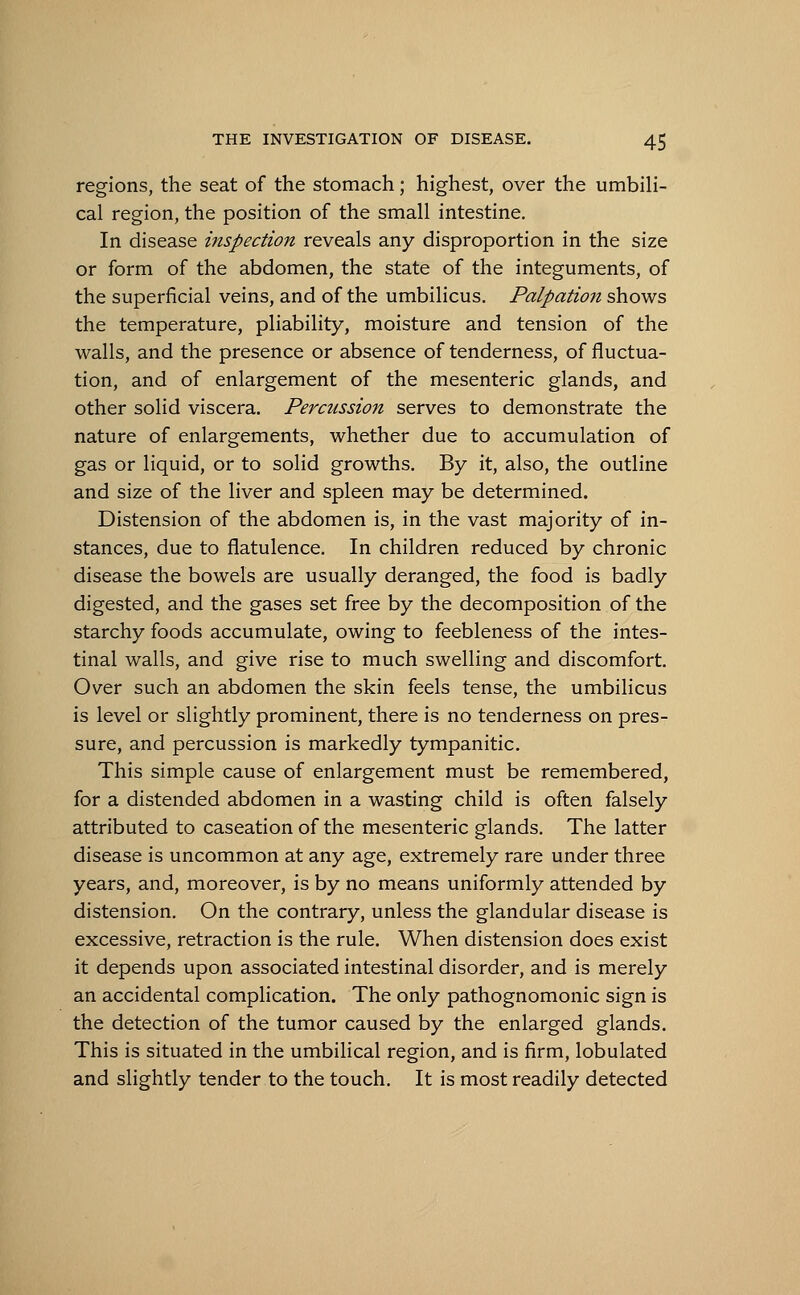 regions, the seat of the stomach; highest, over the umbili- cal region, the position of the small intestine. In disease inspection reveals any disproportion in the size or form of the abdomen, the state of the integuments, of the superficial veins, and of the umbilicus. Palpation shows the temperature, pliability, moisture and tension of the walls, and the presence or absence of tenderness, of fluctua- tion, and of enlargement of the mesenteric glands, and other solid viscera. Percussion serves to demonstrate the nature of enlargements, whether due to accumulation of gas or liquid, or to solid growths. By it, also, the outline and size of the liver and spleen may be determined. Distension of the abdomen is, in the vast majority of in- stances, due to flatulence. In children reduced by chronic disease the bowels are usually deranged, the food is badly digested, and the gases set free by the decomposition of the starchy foods accumulate, owing to feebleness of the intes- tinal walls, and give rise to much swelling and discomfort. Over such an abdomen the skin feels tense, the umbilicus is level or slightly prominent, there is no tenderness on pres- sure, and percussion is markedly tympanitic. This simple cause of enlargement must be remembered, for a distended abdomen in a wasting child is often falsely attributed to caseation of the mesenteric glands. The latter disease is uncommon at any age, extremely rare under three years, and, moreover, is by no means uniformly attended by distension. On the contrary, unless the glandular disease is excessive, retraction is the rule. When distension does exist it depends upon associated intestinal disorder, and is merely an accidental complication. The only pathognomonic sign is the detection of the tumor caused by the enlarged glands. This is situated in the umbilical region, and is firm, lobulated and slightly tender to the touch. It is most readily detected