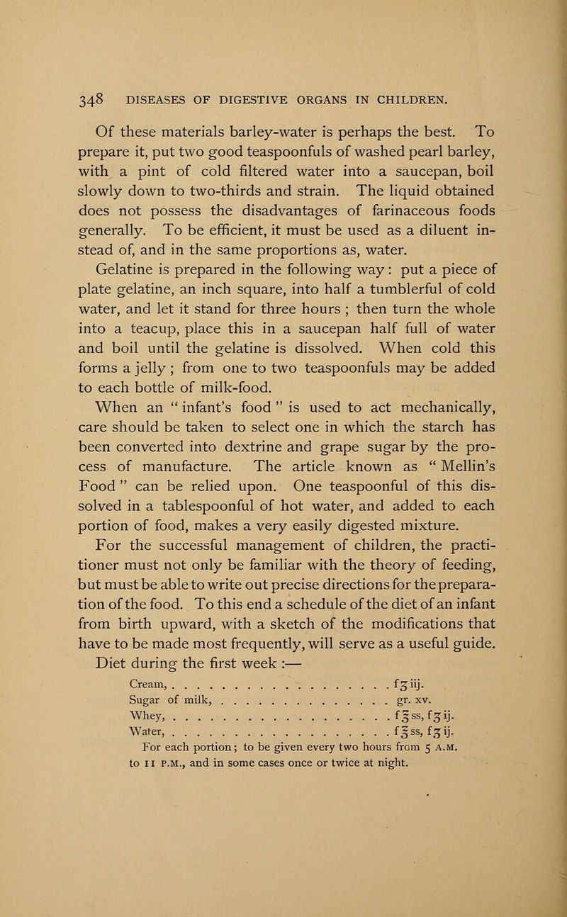 Of these materials barley-water is perhaps the best. To prepare it, put two good teaspoonfuls of washed pearl barley, with a pint of cold filtered water into a saucepan, boil slowly down to two-thirds and strain. The liquid obtained does not possess the disadvantages of farinaceous foods generally. To be efficient, it must be used as a diluent in- stead of, and in the same proportions as, water. Gelatine is prepared in the following way: put a piece of plate gelatine, an inch square, into half a tumblerful of cold water, and let it stand for three hours ; then turn the whole into a teacup, place this in a saucepan half full of water and boil until the gelatine is dissolved. When cold this forms a jelly ; from one to two teaspoonfuls may be added to each bottle of milk-food. When an infant's food is used to act mechanically, care should be taken to select one in which the starch has been converted into dextrine and grape sugar by the pro- cess of manufacture. The article known as  Mellin's Food  can be relied upon. One teaspoonful of this dis- solved in a tablespoonful of hot water, and added to each portion of food, makes a very easily digested mixture. For the successful management of children, the practi- tioner must not only be familiar with the theory of feeding, but must be able to write out precise directions for the prepara- tion of the food. To this end a schedule of the diet of an infant from birth upward, with a sketch of the modifications that have to be made most frequently, will serve as a useful guide. Diet during the first week :— Cream, f 3 iij. Sugar of milk, gr. xv. Whey, f^ss, f^ij. Water, f^ss, f^ij. For each portion; to be given every two hours from 5 A.M. to 11 P.M., and in some cases once or twice at night.