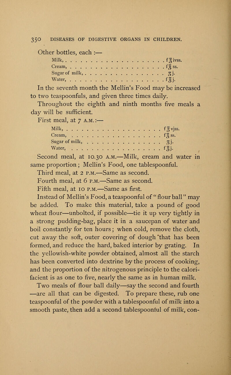 Other bottles, each :— Milk, fgivss. Cream, f £ ss. Sugar of milk, 5jj. Water, fgj. In the seventh month the Mellin's Food may be increased to two teaspoonfuls, and given three times daily. Throughout the eighth and ninth months five meals a day will be sufficient. First meal, at 7 a.m. :— Milk, f^vJss- Cream, f^ ss. Sugar of milk, _^j. Water, fgj. Second meal, at 10.30 a.m.—Milk, cream and water in same proportion ; Mellin's Food, one tablespoonful. Third meal, at 2 p.m.—Same as second. Fourth meal, at 6 p.m.—Same as second. Fifth meal, at 10 p.m.—Same as first. Instead of Mellin's Food, a teaspoonful of flour ball may be added. To make this material, take a pound of good wheat flour—unbolted, if possible—tie it up very tightly in a strong pudding-bag, place it in a saucepan of water and boil constantly for ten hours; when cold, remove the cloth, cut away the soft, outer covering of dough that has been formed, and reduce the hard, baked interior by grating. In the yellowish-white powder obtained, almost all the starch has been converted into dextrine by the process of cooking, and the proportion of the nitrogenous principle to the calori- facient is as one to five, nearly the same as in human milk. Two meals of flour ball daily—say the second and fourth —are all that can be digested. To prepare these, rub one teaspoonful of the powder with a tablespoonful of milk into a smooth paste, then add a second tablespoonful of milk, con-