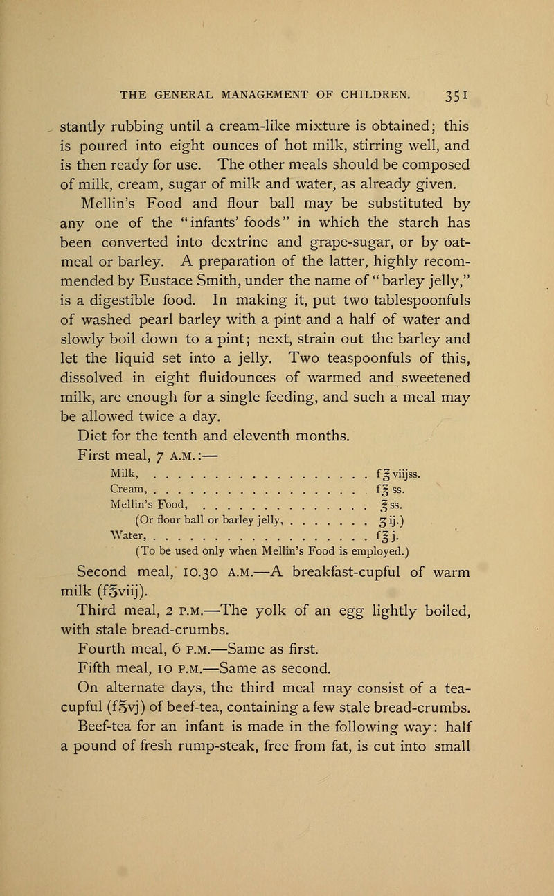 stantly rubbing until a cream-like mixture is obtained; this is poured into eight ounces of hot milk, stirring well, and is then ready for use. The other meals should be composed of milk, cream, sugar of milk and water, as already given. Mellin's Food and flour ball may be substituted by any one of the infants' foods in which the starch has been converted into dextrine and grape-sugar, or by oat- meal or barley. A preparation of the latter, highly recom- mended by Eustace Smith, under the name of barley jelly, is a digestible food. In making it, put two tablespoonfuls of washed pearl barley with a pint and a half of water and slowly boil down to a pint; next, strain out the barley and let the liquid set into a jelly. Two teaspoonfuls of this, dissolved in eight fluidounces of warmed and sweetened milk, are enough for a single feeding, and such a meal may be allowed twice a day. Diet for the tenth and eleventh months. First meal, 7 a.m. :— Milk, f^viijss. Cream, f£ ss. Mellin's Food, gss. (Or flour ball or barley jelly Z1)-) Water, f^j. (To be used only when Mellin's Food is employed.) Second meal, 10.30 a.m.—A breakfast-cupful of warm milk (foviij). Third meal, 2 p.m.—The yolk of an egg lightly boiled, with stale bread-crumbs. Fourth meal, 6 p.m.—Same as first. Fifth meal, 10 p.m.—Same as second. On alternate days, the third meal may consist of a tea- cupful (fSyj) of beef-tea, containing a few stale bread-crumbs. Beef-tea for an infant is made in the following way: half a pound of fresh rump-steak, free from fat, is cut into small