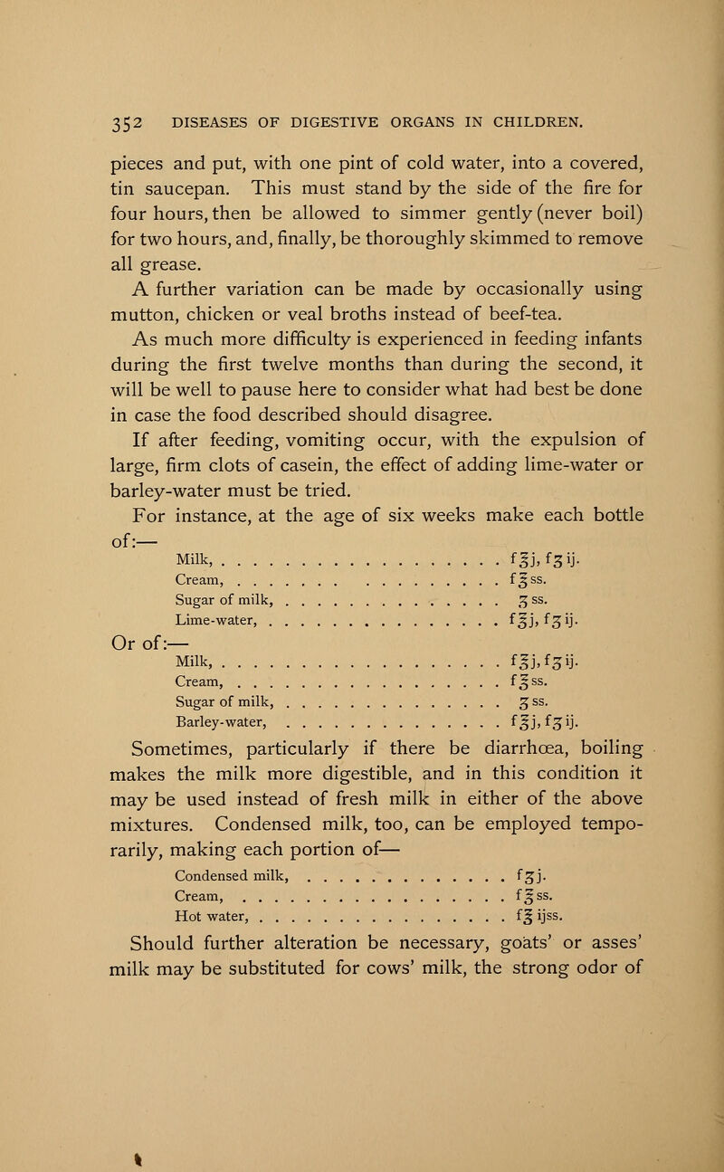 pieces and put, with one pint of cold water, into a covered, tin saucepan. This must stand by the side of the fire for four hours, then be allowed to simmer gently (never boil) for two hours, and, finally, be thoroughly skimmed to remove all grease. A further variation can be made by occasionally using mutton, chicken or veal broths instead of beef-tea. As much more difficulty is experienced in feeding infants during the first twelve months than during the second, it will be well to pause here to consider what had best be done in case the food described should disagree. If after feeding, vomiting occur, with the expulsion of large, firm clots of casein, the effect of adding lime-water or barley-water must be tried. For instance, at the age of six weeks make each bottle of:— Milk, fgj, f^ij. Cream, f^ss- Sugar of milk, 5 ss. Lime-water, f^j, f^ij. Or of:— Milk, f^j.f^ij. Cream, f&ss- Sugar of milk, g ss. Barley-water, f^jjfgij. Sometimes, particularly if there be diarrhoea, boiling makes the milk more digestible, and in this condition it may be used instead of fresh milk in either of the above mixtures. Condensed milk, too, can be employed tempo- rarily, making each portion of— Condensed milk, fgj. Cream, f^ss- Hot water, fg ijss. Should further alteration be necessary, goats' or asses' milk may be substituted for cows' milk, the strong odor of