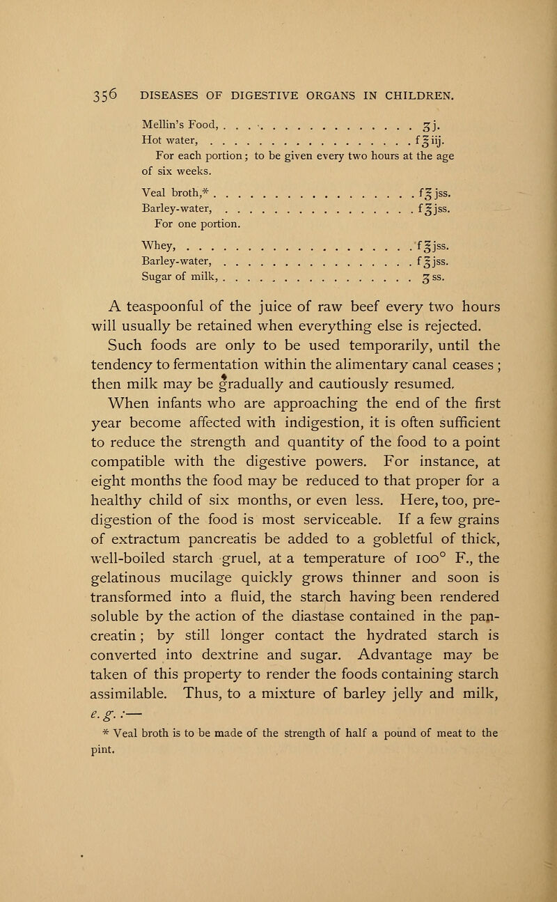 Mellin's Food, . . . ■ gj. Hot water, f^iij- For each portion; to be given every two hours at the age of six weeks. Veal broth,* f^jss- Barley-water, f §jss- For one portion. Whey, f^jss- Barley-water, f §jss. Sugar of milk, 3 ss. A teaspoonful of the juice of raw beef every two hours will usually be retained when everything else is rejected. Such foods are only to be used temporarily, until the tendency to fermentation within the alimentary canal ceases ; then milk may be gradually and cautiously resumed. When infants who are approaching the end of the first year become affected with indigestion, it is often sufficient to reduce the strength and quantity of the food to a point compatible with the digestive powers. For instance, at eight months the food may be reduced to that proper for a healthy child of six months, or even less. Here, too, pre- digestion of the food is most serviceable. If a few grains of extractum pancreatis be added to a gobletful of thick, well-boiled starch gruel, at a temperature of 1000 F., the gelatinous mucilage quickly grows thinner and soon is transformed into a fluid, the starch having been rendered soluble by the action of the diastase contained in the pan- creatin; by still longer contact the hydrated starch is converted into dextrine and sugar. Advantage may be taken of this property to render the foods containing starch assimilable. Thus, to a mixture of barley jelly and milk, e.g.:— * Veal broth is to be made of the strength of half a pound of meat to the pint.