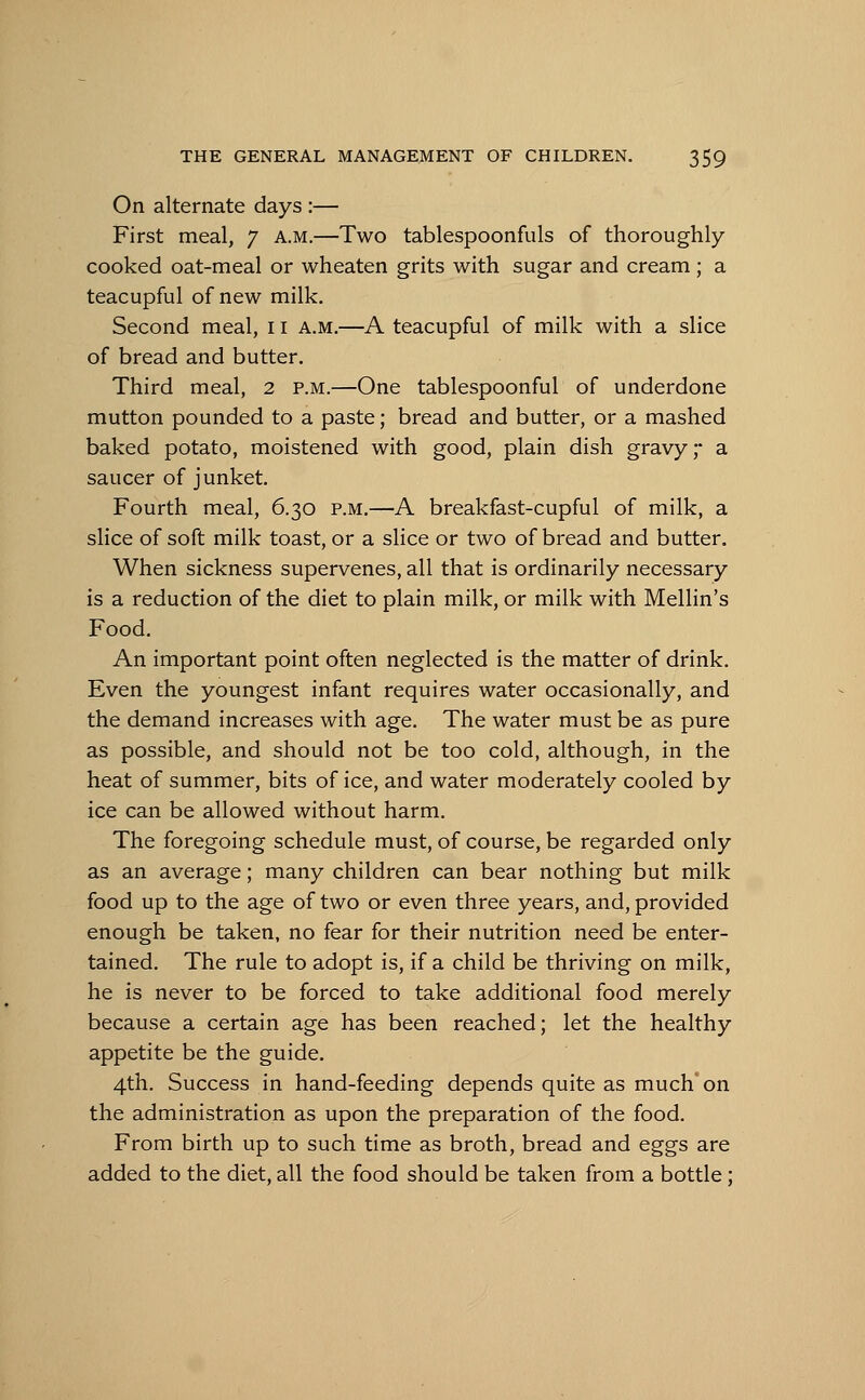 On alternate days :— First meal, 7 a.m.—Two tablespoonfuls of thoroughly- cooked oat-meal or wheaten grits with sugar and cream ; a teacupful of new milk. Second meal, 11 a.m.—A teacupful of milk with a slice of bread and butter. Third meal, 2 p.m.—One tablespoonful of underdone mutton pounded to a paste; bread and butter, or a mashed baked potato, moistened with good, plain dish gravy a saucer of junket. Fourth meal, 6.30 p.m.—A breakfast-cupful of milk, a slice of soft milk toast, or a slice or two of bread and butter. When sickness supervenes, all that is ordinarily necessary is a reduction of the diet to plain milk, or milk with Mellin's Food. An important point often neglected is the matter of drink. Even the youngest infant requires water occasionally, and the demand increases with age. The water must be as pure as possible, and should not be too cold, although, in the heat of summer, bits of ice, and water moderately cooled by ice can be allowed without harm. The foregoing schedule must, of course, be regarded only as an average; many children can bear nothing but milk food up to the age of two or even three years, and, provided enough be taken, no fear for their nutrition need be enter- tained. The rule to adopt is, if a child be thriving on milk, he is never to be forced to take additional food merely because a certain age has been reached; let the healthy appetite be the guide. 4th. Success in hand-feeding depends quite as much'on the administration as upon the preparation of the food. From birth up to such time as broth, bread and eggs are added to the diet, all the food should be taken from a bottle ;