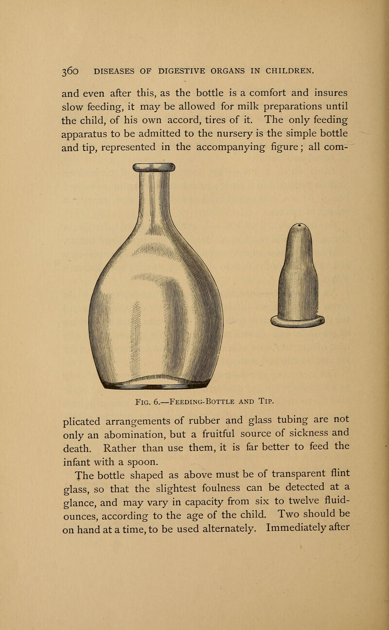 and even after this, as the bottle is a comfort and insures slow feeding, it may be allowed for milk preparations until the child, of his own accord, tires of it. The only feeding apparatus to be admitted to the nursery is the simple bottle and tip, represented in the accompanying figure; all com- Fig. 6.—Feeding-Bottle and Tip. plicated arrangements of rubber and glass tubing are not only an abomination, but a fruitful source of sickness and death. Rather than use them, it is far better to feed the infant with a spoon. The bottle shaped as above must be of transparent flint glass, so that the slightest foulness can be detected at a glance, and may vary in capacity from six to twelve fluid- ounces, according to the age of the child. Two should be on hand at a time, to be used alternately. Immediately after