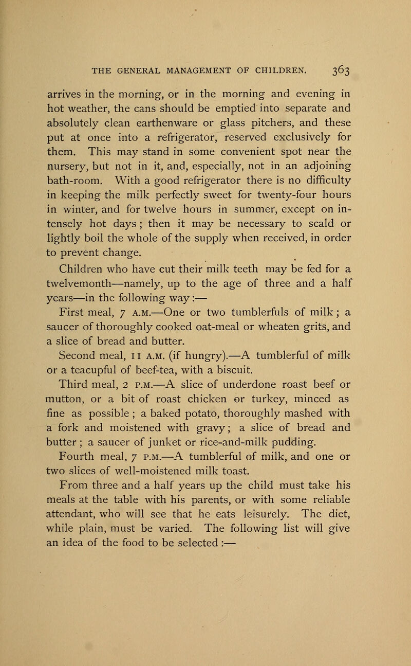 arrives in the morning, or in the morning and evening in hot weather, the cans should be emptied into separate and absolutely clean earthenware or glass pitchers, and these put at once into a refrigerator, reserved exclusively for them. This may stand in some convenient spot near the nursery, but not in it, and, especially, not in an adjoining bath-room. With a good refrigerator there is no difficulty in keeping the milk perfectly sweet for twenty-four hours in winter, and for twelve hours in summer, except on in- tensely hot days; then it may be necessary to scald or lightly boil the whole of the supply when received, in order to prevent change. Children who have cut their milk teeth may be fed for a twelvemonth—namely, up to the age of three and a half years—in the following way:— First meal, 7 a.m.—One or two tumblerfuls of milk; a saucer of thoroughly cooked oat-meal or wheaten grits, and a slice of bread and butter. Second meal, 11 a.m. (if hungry).—A tumblerful of milk or a teacupful of beef-tea, with a biscuit. Third meal, 2 p.m.—A slice of underdone roast beef or mutton, or a bit of roast chicken or turkey, minced as fine as possible ; a baked potato, thoroughly mashed with a fork and moistened with gravy; a slice of bread and butter ; a saucer of junket or rice-and-milk pudding. Fourth meal, 7 p.m.—A tumblerful of milk, and one or two slices of well-moistened milk toast. From three and a half years up the child must take his meals at the table with his parents, or with some reliable attendant, who will see that he eats leisurely. The diet, while plain, must be varied. The following list will give an idea of the food to be selected :—
