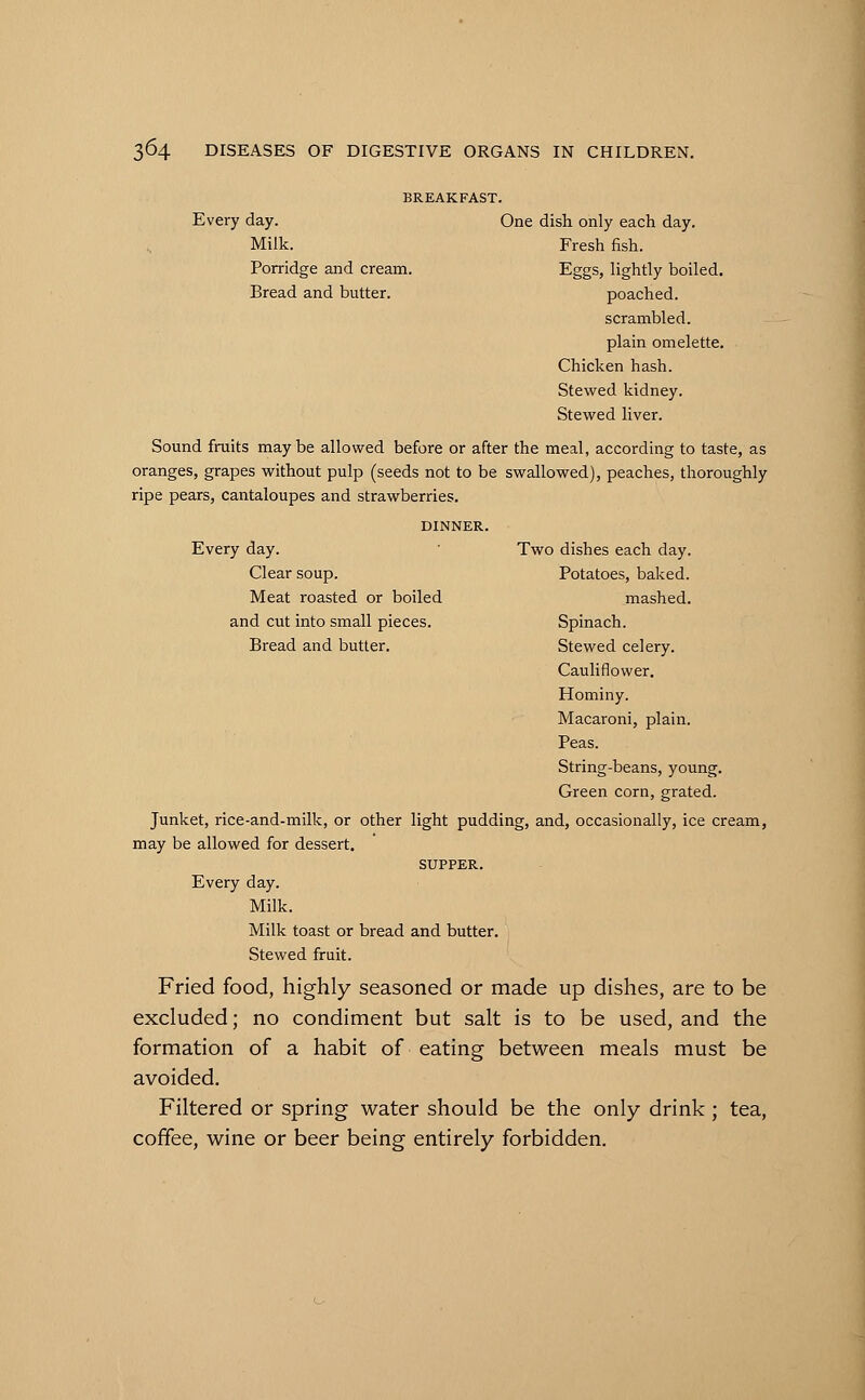 BREAKFAST. Every day. One dish only each day. Milk. Fresh fish. Porridge and cream. Eggs, lightly boiled. Bread and butter. poached. scrambled, plain omelette. Chicken hash. Stewed kidney. Stewed liver. Sound fruits maybe allowed before or after the meal, according to taste, as oranges, grapes without pulp (seeds not to be swallowed), peaches, thoroughly ripe pears, cantaloupes and strawberries. DINNER. Every day. Two dishes each day. Clear soup. Potatoes, baked. Meat roasted or boiled mashed, and cut into small pieces. Spinach. Bread and butter. Stewed celery. Cauliflower. Hominy. Macaroni, plain. Peas. String-beans, young. Green corn, grated. Junket, rice-and-milk, or other light pudding, and, occasionally, ice cream, may be allowed for dessert. SUPPER. Every day. Milk. Milk toast or bread and butter. Stewed fruit. Fried food, highly seasoned or made up dishes, are to be excluded; no condiment but salt is to be used, and the formation of a habit of eating between meals must be avoided. Filtered or spring water should be the only drink; tea, coffee, wine or beer being entirely forbidden.