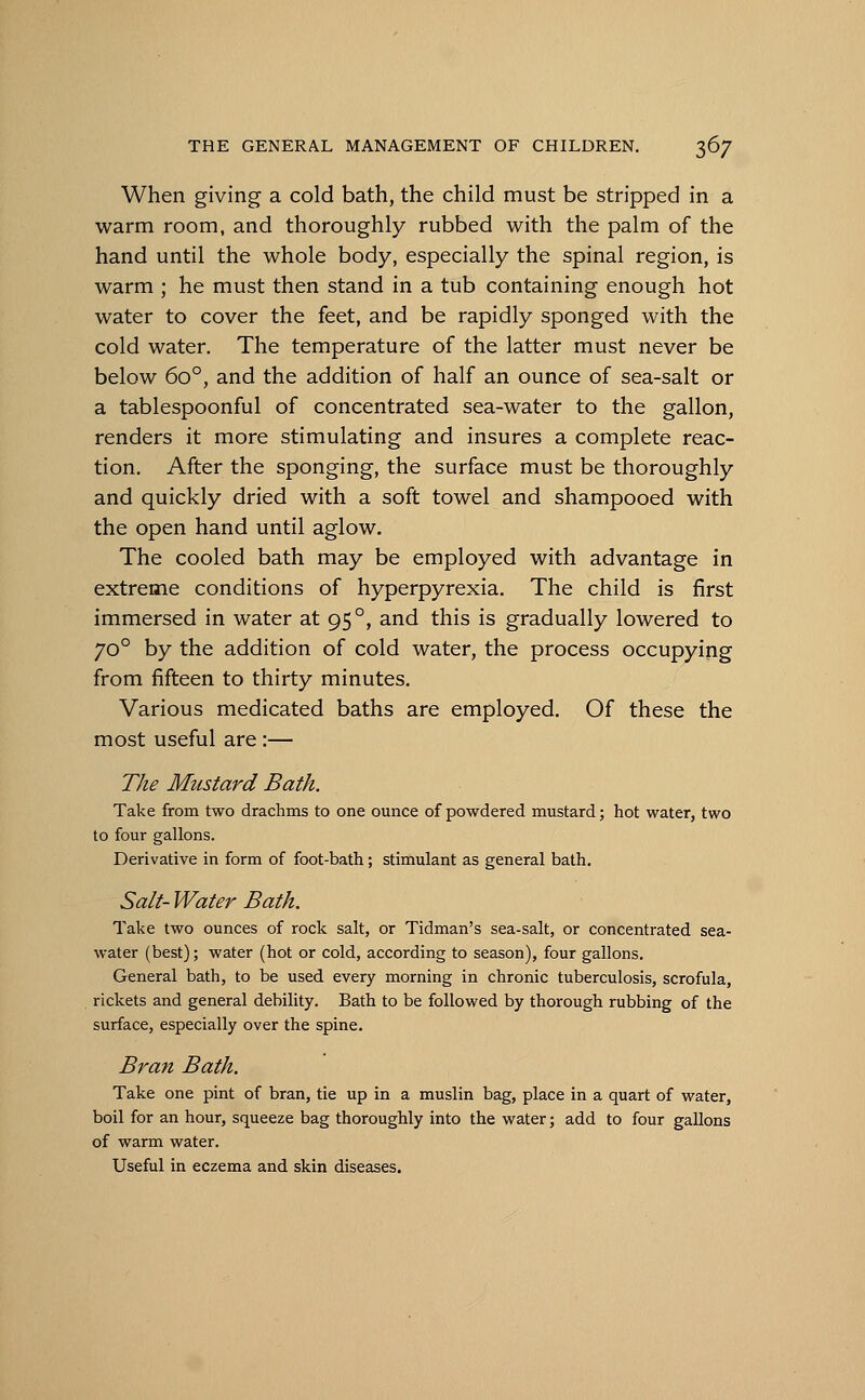 When giving a cold bath, the child must be stripped in a warm room, and thoroughly rubbed with the palm of the hand until the whole body, especially the spinal region, is warm ; he must then stand in a tub containing enough hot water to cover the feet, and be rapidly sponged with the cold water. The temperature of the latter must never be below 6o°, and the addition of half an ounce of sea-salt or a tablespoonful of concentrated sea-water to the gallon, renders it more stimulating and insures a complete reac- tion. After the sponging, the surface must be thoroughly and quickly dried with a soft towel and shampooed with the open hand until aglow. The cooled bath may be employed with advantage in extreme conditions of hyperpyrexia. The child is first immersed in water at 95 °, and this is gradually lowered to 70 ° by the addition of cold water, the process occupying from fifteen to thirty minutes. Various medicated baths are employed. Of these the most useful are :— The Mustard Bath. Take from two drachms to one ounce of powdered mustard; hot water, two to four gallons. Derivative in form of foot-bath; stimulant as general bath. Salt- Water Bath. Take two ounces of rock salt, or Tidman's sea-salt, or concentrated sea- water (best); water (hot or cold, according to season), four gallons. General bath, to be used every morning in chronic tuberculosis, scrofula, rickets and general debility. Bath to be followed by thorough rubbing of the surface, especially over the spine. Bran Bath. Take one pint of bran, tie up in a muslin bag, place in a quart of water, boil for an hour, squeeze bag thoroughly into the water; add to four gallons of warm water. Useful in eczema and skin diseases.