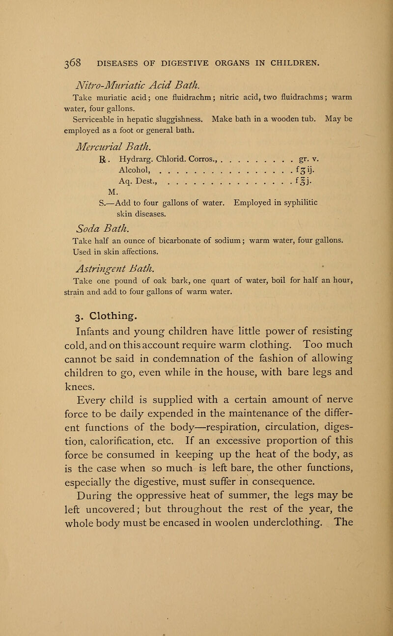 Nitro-Muriatic Acid Bath. Take muriatic acid; one fluidrachm; nitric acid, two fluidrachms; warm water, four gallons. Serviceable in hepatic sluggishness. Make bath in a wooden tub. May be employed as a foot or general bath. Mercurial Bath. R. Hydrarg. Chlorid. Corros., gr. v. Alcohol, f^ij. Aq. Dest., fgj. M. S.—Add to four gallons of water. Employed in syphilitic skin diseases. Soda Bath. Take half an ounce of bicarbonate of sodium; warm water, four gallons. Used in skin affections. Astringent Bath. Take one pound of oak bark, one quart of water, boil for half an hour, strain and add to four gallons of warm water. 3. Clothing. Infants and young children have little power of resisting cold, and on this account require warm clothing. Too much cannot be said in condemnation of the fashion of allowing children to go, even while in the house, with bare legs and knees. Every child is supplied with a certain amount of nerve force to be daily expended in the maintenance of the differ- ent functions of the body—respiration, circulation, diges- tion, calorification, etc. If an excessive proportion of this force be consumed in keeping up the heat of the body, as is the case when so much is left bare, the other functions, especially the digestive, must suffer in consequence. During the oppressive heat of summer, the legs may be left uncovered; but throughout the rest of the year, the whole body must be encased in woolen underclothing. The
