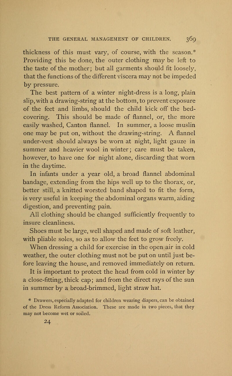 thickness of this must vary, of course, with the season.* Providing this be done, the outer clothing may be left to the taste of the mother; but all garments should fit loosely, that the functions of the different viscera may not be impeded by pressure. The best pattern of a winter night-dress is a long, plain slip, with a drawing-string at the bottom, to prevent exposure of the feet and limbs, should the child kick off the bed- covering. This should be made of flannel, or, the more easily washed, Canton flannel. In summer, a loose muslin one may be put on, without the drawing-string. A flannel under-vest should always be worn at night, light gauze in summer and heavier wool in winter; care must be taken, however, to have one for night alone, discarding that worn in the daytime. In infants under a year old, a broad flannel abdominal bandage, extending from the hips well up to the thorax, or, better still, a knitted worsted band shaped to fit the form, is very useful in keeping the abdominal organs warm, aiding digestion, and preventing pain. All clothing should be changed sufficiently frequently to insure cleanliness. Shoes must be large, well shaped and made of soft leather, with pliable soles, so as to allow the feet to grow freely. When dressing a child for exercise in the open air in cold weather, the outer clothing must not be put on until just be- fore leaving the house, and removed immediately on return. It is important to protect the head from cold in winter by a close-fitting, thick cap; and from the direct rays of the sun in summer by a broad-brimmed, light straw hat. * Drawers, especially adapted for children wearing diapers, can be obtained of the Dress Reform Association. These are made in two pieces, that they may not become wet or soiled. 24