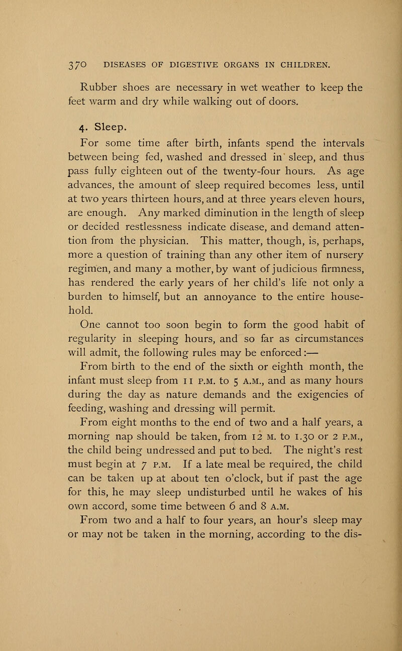 Rubber shoes are necessary in wet weather to keep the feet warm and dry while walking out of doors. 4. Sleep. For some time after birth, infants spend the intervals between being fed, washed and dressed in' sleep, and thus pass fully eighteen out of the twenty-four hours. As age advances, the amount of sleep required becomes less, until at two years thirteen hours, and at three years eleven hours, are enough. Any marked diminution in the length of sleep or decided restlessness indicate disease, and demand atten- tion from the physician. This matter, though, is, perhaps, more a question of training than any other item of nursery regimen, and many a mother, by want of judicious firmness, has rendered the early years of her child's life not only a burden to himself, but an annoyance to the entire house- hold. One cannot too soon begin to form the good habit of regularity in sleeping hours, and so far as circumstances will admit, the following rules may be enforced:— From birth to the end of the sixth or eighth month, the infant must sleep from 11 p.m. to 5 a.m., and as many hours during the day as nature demands and the exigencies of feeding, washing and dressing will permit. From eight months to the end of two and a half years, a morning nap should be taken, from 12 m. to 1.30 or 2 p.m., the child being undressed and put to bed. The night's rest must begin at 7 p.m. If a late meal be required, the child can be taken up at about ten o'clock, but if past the age for this, he may sleep undisturbed until he wakes of his own accord, some time between 6 and 8 a.m. From two and a half to four years, an hour's sleep may or may not be taken in the morning, according to the dis-