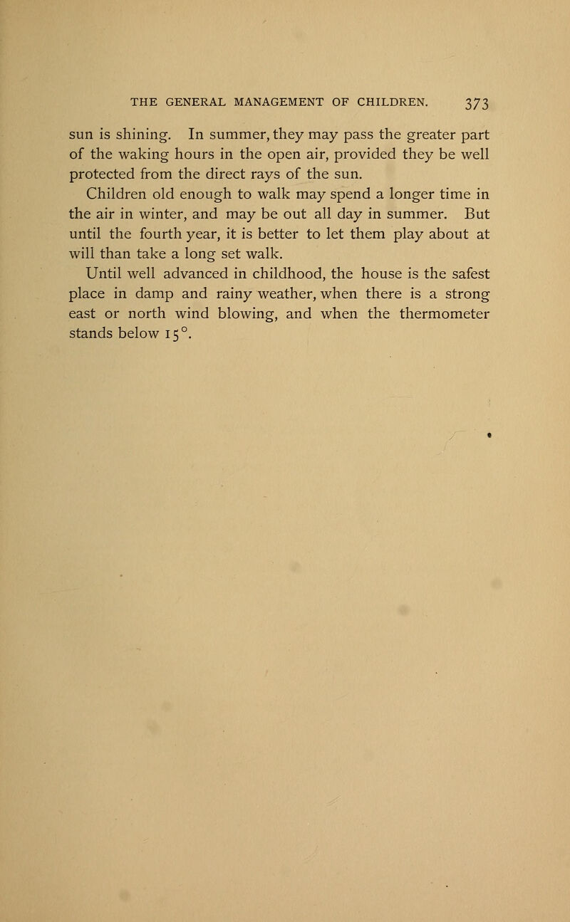 sun is shining. In summer, they may pass the greater part of the waking hours in the open air, provided they be well protected from the direct rays of the sun. Children old enough to walk may spend a longer time in the air in winter, and may be out all day in summer. But until the fourth year, it is better to let them play about at will than take a long set walk. Until well advanced in childhood, the house is the safest place in damp and rainy weather, when there is a strong east or north wind blowing, and when the thermometer stands below 150.