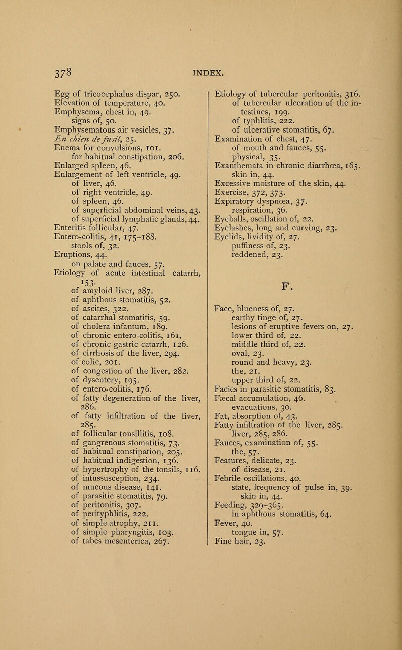 Egg of tricocephalus dispar, 250. Elevation of temperature, 40. Emphysema, chest in, 49. signs of, 50. Emphysematous air vesicles, 37. En chien de fusil, 25. Enema for convulsions, 101. for habitual constipation, 206. Enlarged spleen, 46. Enlargement of left ventricle, 49. of liver, 46. of right ventricle, 49. of spleen, 46. of superficial abdominal veins, 43. of superficial lymphatic glands, 44. Enteritis follicular, 47. Entero-colitis, 41, 175-188. stools of, 32. Eruptions, 44. on palate and fauces, 57. Etiology of acute intestinal catarrh, 153- of amyloid liver, 287. of aphthous stomatitis, 52. of ascites, 322. of catarrhal stomatitis, 59. of cholera infantum, 189. of chronic entero-colitis, 161, of chronic gastric catarrh, 126. of cirrhosis of the liver, 294. of colic, 201. of congestion of the liver, 282. of dysentery, 195. of entero-colitis, 176. of fatty degeneration of the liver, 286. of fatty infiltration of the liver, 285. of follicular tonsillitis, 108. of gangrenous stomatitis, 73. of habitual constipation, 205. of habitual indigestion, 136. of hypertrophy of the tonsils, 116. of intussusception, 234. of mucous disease, 141. of parasitic stomatitis, 79. of peritonitis, 307. of perityphlitis, 222. of simple atrophy, 211. of simple pharyngitis, 103. of tabes mesenterica, 267. Etiology of tubercular peritonitis, 316. of tubercular ulceration of the in- testines, 199. of typhlitis, 222. of ulcerative stomatitis, 67. Examination of chest, 47. of mouth and fauces, 55. physical, 35. Exanthemata in chronic diarrhoea, 165. skin in, 44. Excessive moisture of the skin, 44. Exercise, 372, 373. Expiratory dyspnoea, 37. respiration, 36. Eyeballs, oscillation of, 22. Eyelashes, long and curving, 23. Eyelids, lividity of, 27. puffiness of, 23. reddened, 23. Face, blueness of, 27. earthy tinge of, 27. lesions of eruptive fevers on, 27. lower third of, 22. middle third of, 22. oval, 23. round and heavy, 23. the, 21. upper third of, 22. Facies in parasitic stomatitis, 82 ■ Fsecal accumulation, 46. evacuations, 30. Fat, absorption of, 43. Fatty infiltration of the liver, 285. liver, 285, 286. Fauces, examination of, 55. the, 57. Features, delicate, 23. of disease, 21. Febrile oscillations, 40. state, frequency of pulse in, 39. skin in, 44. Feeding, 329-365. in aphthous stomatitis, 64. Fever, 40. tongue in, 57. Fine hair, 23.