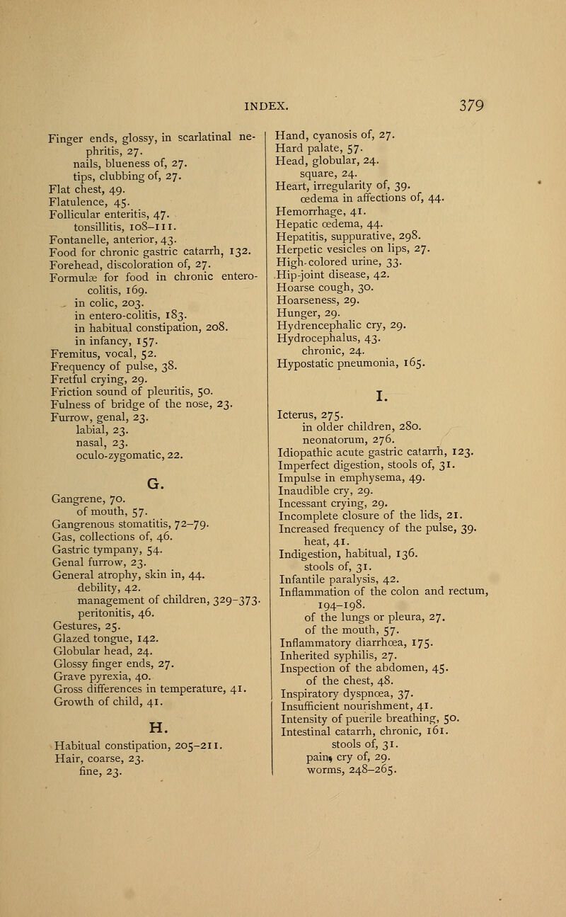 Finger ends, glossy, in scarlatinal ne- phritis, 27. nails, blueness of, 27. tips, clubbing of, 27. Flat chest, 49. Flatulence, 45. Follicular enteritis, 47. tonsillitis, 108-111. Fontanelle, anterior, 43. Food for chronic gastric catarrh, 132. Forehead, discoloration of, 27. Formulae for food in chronic entero- colitis, 169. . in colic, 203. in entero-colitis, 183. in habitual constipation, 208. in infancy, 157- Fremitus, vocal, 52. Frequency of pulse, 38. Fretful crying, 29. Friction sound of pleuritis, 50. Fulness of bridge of the nose, 23. Furrow, genal, 23. labial, 23. nasal, 23. oculo-zygomatic, 22. G. Gangrene, 70. of mouth, 57. Gangrenous stomatitis, 72—79. Gas, collections of, 46. Gastric tympany, 54. Genal furrow, 23. General atrophy, skin in, 44. debility, 42. management of children, 329-373. peritonitis, 46. Gestures, 25. Glazed tongue, 142. Globular head, 24. Glossy finger ends, 27. Grave pyrexia, 40. Gross differences in temperature, 41. Growth of child, 41. H. Habitual constipation, 205-211. Hair, coarse, 23. fine, 23. Hand, cyanosis of, 27. Hard palate, 57. Head, globular, 24. square, 24. Heart, irregularity of, 39. oedema in affections of, 44. Hemorrhage, 41. Hepatic oedema, 44. Hepatitis, suppurative, 298. Herpetic vesicles on lips, 27. High-colored urine, 33. Hip-joint disease, 42. Hoarse cough, 30. Hoarseness, 29. Hunger, 29. Hydrencephalic cry, 29. Hydrocephalus, 43. chronic, 24. Hypostatic pneumonia, 165. I. Icterus, 275. in older children, 280. neonatorum, 276. Idiopathic acute gastric catarrh, 123. Imperfect digestion, stools of, 31. Impulse in emphysema, 49. Inaudible cry, 29. Incessant crying, 29. Incomplete closure of the lids, 21. Increased frequency of the pulse, 39. heat, 41. Indigestion, habitual, 136. stools of, 31. Infantile paralysis, 42. Inflammation of the colon and rectum, 194-198. of the lungs or pleura, 27. of the mouth, 57. Inflammatory diarrhoea, 175. Inherited syphilis, 27. Inspection of the abdomen, 45. of the chest, 48. Inspiratory dyspnoea, 37. Insufficient nourishment, 41. Intensity of puerile breathing, 50. Intestinal catarrh, chronic, 161. stools of, 31. paku cry of, 29. worms, 248-265.