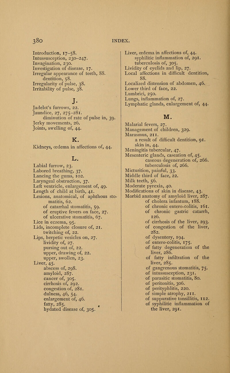 Introduction, 17-58. Intussusception, 230-247. Invagination, 230. Investigation of disease, 17. Irregular appearance of teeth, 88. dentition, 58. Irregularity of pulse, 38. Irritability of pulse, 38. J- Jadelot's furrows, 22. Jaundice, 27, 275-281. diminution of rate of pulse in, 39. Jerky movements, 26. Joints, swelling of, 44. K. Kidneys, oedema in affections of, 44. L. Labial furrow, 23. Labored breathing, 37. Lancing the gums, 102. Laryngeal obstruction, 37. Left ventricle, enlargement of, 49. Length of child at birth, 41. Lesions, anatomical, of aphthous sto- matitis, 62. of catarrhal stomatitis, 59. of eruptive fevers on face, 27. of ulcerative stomatitis, 67. Lice in eczema, 95. Lids, incomplete closure of, 21. twitching of, 22. Lips, herpetic vesicles on, 27. lividity of, 27. pursing out of, 22. upper, drawing of, 22. upper, swollen, 23. Liver, 45. abscess of, 298. amyloid, 287. cancer of, 305. cirrhosis of, 292. congestion of, 281. dulness, 46, 54. enlargement of, 46. fatty, 285. hydated disease of, 305. Liver, oedema in affections of, 44. syphilitic inflammation of, 291. tuberculosis of, 305. Lividity of eyelids and lip, 27. Local affections in difficult dentition, 88. Localized distension of abdomen, 46. Lower third of face, 22. Lumbrici, 250. Lungs, inflammation of, 27. Lymphatic glands, enlargement of, 44. M. Malarial fevers, 27. Management of children, 329. Marasmus, 211. a result of difficult dentition, 91. skin in, 44. Meningitis tubercular, 47. Mesenteric glands, caseation of, 45. caseous degeneration of, 266. tuberculosis of, 266. Micturition, painful, 33. Middle third of face, 22. Milk teeth, 56. Moderate pyrexia, 40. Modifications of skin in disease, 43. Morbid anatomy of amyloid liver, 287. of cholera infantum, 188. of chronic entero-colitis, 161. of chronic gastric catarrh, 126. of cirrhosis of the liver, 293. of congestion of the liver, 282. of dysentery, 194. of entero-colitis, 175. of fatty degeneration of the liver, 286. of fatty infiltration of the liver, 285. of gangrenous stomatitis, 75. of intussusception, 231. of parasitic stomatitis, 80. of peritonitis, 306. of perityphlitis, 220. of simple atrophy, 211. of suppurative tonsillitis, 112. of syphilitic inflammation of the liver, 291.