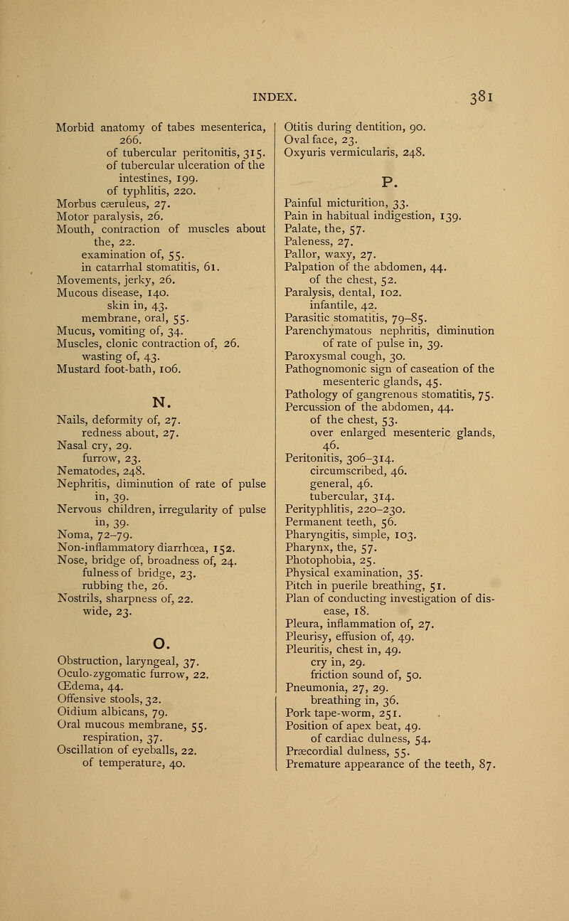 Morbid anatomy of tabes mesenterica, 266. of tubercular peritonitis, 315. of tubercular ulceration of the intestines, 199. of typhlitis, 220. Morbus caeruleus, 27. Motor paralysis, 26. Mouth, contraction of muscles about the, 22. examination of, 55. in catarrhal stomatitis, 61. Movements, jerky, 26. Mucous disease, 140. skin in, 43. membrane, oral, 55. Mucus, vomiting of, 34. Muscles, clonic contraction of, 26. wasting of, 43. Mustard foot-bath, 106. N. Nails, deformity of, 27. redness about, 27. Nasal cry, 29. furrow, 23. Nematodes, 248. Nephritis, diminution of rate of pulse in, 39- Nervous children, irregularity of pulse in, 39. Noma, 72-79. Non-inflammatory diarrhoea, 152. Nose, bridge of, broadness of, 24. fulness of bridge, 23. rubbing the, 26. Nostrils, sharpness of, 22. wide, 23. o. Obstruction, laryngeal, 37. Oculo- zygomatic furrow, 22. CEdema, 44. Offensive stools, 32. Oidium albicans, 79. Oral mucous membrane, 55. respiration, 37. Oscillation of eyeballs, 22. of temperature, 40. Otitis during dentition, 90. Oval face, 23. Oxyuris vermicularis, 248. Painful micturition, 33. Pain in habitual indigestion, 139. Palate, the, 57. Paleness, 27. Pallor, waxy, 27. Palpation of the abdomen, 44. of the chest, 52. Paralysis, dental, 102. infantile, 42. Parasitic stomatitis, 79-85. Parenchymatous nephritis, diminution of rate of pulse in, 39. Paroxysmal cough, 30. Pathognomonic sign of caseation of the mesenteric glands, 45. Pathology of gangrenous stomatitis, 75. Percussion of the abdomen, 44. of the chest, 53. over enlarged mesenteric glands, 46. Peritonitis, 306-314. circumscribed, 46. general, 46. tubercular, 314. Perityphlitis, 220-230. Permanent teeth, 56. Pharyngitis, simple, 103. Pharynx, the, 57. Photophobia, 25. Physical examination, 35. Pitch in puerile breathing, 51. Plan of conducting investigation of dis- ease, 18. Pleura, inflammation of, 27. Pleurisy, effusion of, 49. Pleuritis, chest in, 49. cry in, 29. friction sound of, 50. Pneumonia, 27, 29. breathing in, 36. Pork tape-worm, 251. Position of apex beat, 49. of cardiac dulness, 54. Prsecordial dulness, 55. Premature appearance of the teeth, 87.