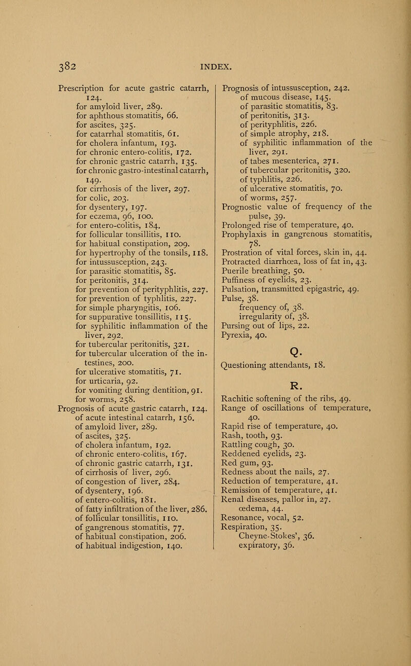 Prescription for acute gastric catarrh, 124. for amyloid liver, 289. for aphthous stomatitis, 66. for ascites, 325. for catarrhal stomatitis, 61. for cholera infantum, 193. for chronic entero-colitis, 172. for chronic gastric catarrh, 135. for chronic gastro-intestinal catarrh, 149. for cirrhosis of the liver, 297. for colic, 203. for dysentery, 197. for eczema, 96, 100. for entero-colitis, 184. for follicular tonsillitis, 110. for habitual constipation, 209. for hypertrophy of the tonsils, 118. for intussusception, 243. for parasitic stomatitis, 85. for peritonitis, 314. for prevention of perityphlitis, 227. for prevention of typhlitis, 227. for simple pharyngitis, 106. for suppurative tonsillitis, 115. for syphilitic inflammation of the liver, 292. for tubercular peritonitis, 321. for tubercular ulceration of the in- testines, 200. for ulcerative stomatitis, 71. for urticaria, 92. for vomiting during dentition, 91. for worms, 258. Prognosis of acute gastric catarrh, 124. of acute intestinal catarrh, 156. of amyloid liver, 289. of ascites, 325. of cholera infantum, 192. of chronic entero-colitis, 167. of chronic gastric catarrh, 131. of cirrhosis of liver, 296. of congestion of liver, 284. of dysentery, 196. of entero-colitis, 181. of fatty infiltration of the liver, 286. of follicular tonsillitis, no. of gangrenous stomatitis, 77. of habitual constipation, 206. of habitual indigestion, 140. Prognosis of intussusception, 242. of mucous disease, 145. of parasitic stomatitis, 83. of peritonitis, 313. of perityphlitis, 226. of simple atrophy, 218. of syphilitic inflammation of the liver, 291. of tabes mesenterica, 271. of tubercular peritonitis, 320. of typhlitis, 226. of ulcerative stomatitis, 70. of worms, 257. Prognostic value of frequency of the pulse, 39. Prolonged rise of temperature, 40. Prophylaxis in gangrenous stomatitis, Prostration of vital forces, skin in, 44. Protracted diarrhoea, loss of fat in, 43. Puerile breathing, 50. Puffiness of eyelids, 23. Pulsation, transmitted epigastric, 49. Pulse, 38. frequency of, 38. irregularity of, 38. Pursing out of lips, 22. Pyrexia, 40. Q. Questioning attendants, 18. R. Rachitic softening of the ribs, 49. Range of oscillations of temperature, 40. Rapid rise of temperature, 40. Rash, tooth, 93. Rattling cough, 30. Reddened eyelids, 23. Red gum, 93. Redness about the nails, 27. Reduction of temperature, 41. Remission of temperature, 41. Renal diseases, pallor in, 27. oedema, 44. Resonance, vocal, 52. Respiration, 35. Cheyne-Stokes', 36. expiratory, 36.