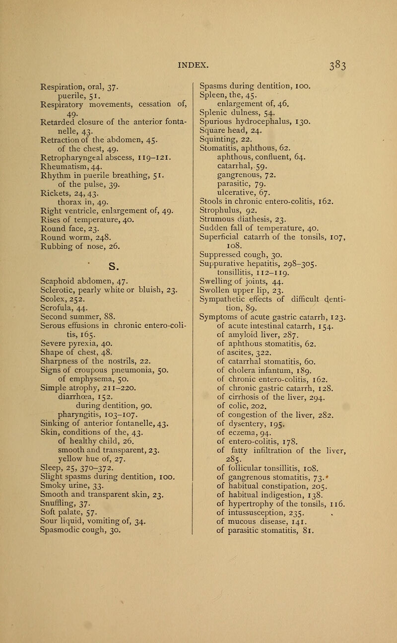 Respiration, oral, 37. puerile, 51. Respiratory movements, cessation of, 49. _ Retarded closure of the anterior fonta- nelle, 43. Retraction of the abdomen, 45. of the chest, 49. Retropharyngeal abscess, 119-121. Rheumatism, 44. Rhythm in puerile breathing, 51. of the pulse, 39. Rickets, 24, 43. thorax in, 49. Right ventricle, enlargement of, 49. Rises of temperature, 40. Round face, 23. Round worm, 248. Rubbing of nose, 26. s. Scaphoid abdomen, 47. Sclerotic, pearly white or bluish, 23. Scolex, 252. Scrofula, 44. Second summer, 88. Serous effusions in chronic entero-coli- tis, 165. Severe pyrexia, 40. Shape of chest, 48. Sharpness of the nostrils, 22. Signs of croupous pneumonia, 50. of emphysema, 50. Simple atrophy, 211-220. diarrhoea, 152. during dentition, 90. pharyngitis, 103-107. Sinking of anterior fontanelle, 43. Skin, conditions of the, 43. of healthy child, 26. smooth and transparent, 23. yellow hue of, 27. Sleep, 25, 370-372. Slight spasms during dentition, 100. Smoky urine, 33. Smooth and transparent skin, 23. Snuffling, 37. Soft palate, 57. Sour liquid, vomiting of, 34. Spasmodic cough, 30. Spasms during dentition, 100. Spleen, the, 45. enlargement of, 46. Splenic dulness, 54. Spurious hydrocephalus, 130. Square head, 24. Squinting, 22. Stomatitis, aphthous, 62. aphthous, confluent, 64. catarrhal, 59. gangrenous, 72. parasitic, 79. ulcerative, 67. Stools in chronic entero-colitis, 162. Strophulus, 92. Strumous diathesis, 23. Sudden fall of temperature, 40. Superficial catarrh of the tonsils, 107, 108. Suppressed cough, 30. Suppurative hepatitis, 298-305. tonsillitis, 112-119. Swelling of joints, 44. Swollen upper lip, 23. Sympathetic effects of difficult denti- tion, 89. Symptoms of acute gastric catarrh, 123. of acute intestinal catarrh, 154. of amyloid liver, 287. of aphthous stomatitis, 62. of ascites, 322. of catarrhal stomatitis, 60. of cholera infantum, 189. of chronic entero-colitis, 162. of chronic gastric catarrh, 128. of cirrhosis of the liver, 294. of colic, 202. of congestion of the liver, 282. of dysentery, 195. of eczema, 94. of entero-colitis, 178. of fatty infiltration of the liver, 285. of follicular tonsillitis, 108. of gangrenous stomatitis, 73.' of habitual constipation, 205. of habitual indigestion, 138. of hypertrophy of the tonsils, 116. of intussusception, 235. of mucous disease, 141. of parasitic stomatitis, 81.