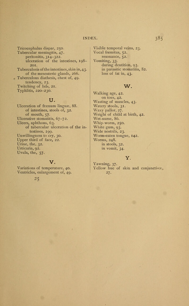 Tricocephalus dispar, 250. Tubercular meningitis, 47. peritonitis, 314-322. ulceration of the intestines, 198- 201. Tuberculosis of the intestines, skin in, 43. of the mesenteric glands, 266. Tuberculous diathesis, chest of, 49. tendency, 23. Twitching of lids, 21. Typhlitis, 220-230. u. Ulceration of frsenum linguae, 88. of intestines, stools of, 32. of mouth, 57. Ulcerative stomatitis, 67—72. Ulcers, aphthous, 63. of tubercular ulceration of the in- testines, 199. Unwillingness to cry, 30. Upper third of face, 22. Urine, the, 32. Urticaria, 92. Uvula, the, 57. V. Variations of temperature, 40. Ventricles, enlargement of, 49. 25 Visible temporal veins, 23. Vocal fremitus, 52. resonance, 52. Vomiting, 33. during dentition, 93. in parasitic stomatitis, 82. loss of fat in, 43. w. Walking age, 42. on toes, 42. Wasting of muscles, 43. Watery stools, 31. Waxy pallor, 27. Weight of child at birth, 42. Wet-nurse, 86. Whip-worm, 250. White gum, 93. Wide nostrils, 23. Worm-eaten tongue, 142. Worms, 248. in stools, 32. in vomit, 34. Yawning, 37. Yellow hue of skin and conjunctivae,. 27-
