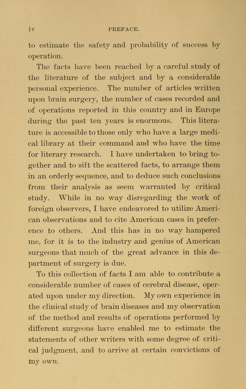 to estimate the safety and probability of success by operation. The facts have been reached by a careful study of the literature of the subject and by a considerable personal experience. The number of articles written upon brain surgery, the number of cases recorded and of operations reported in this country and in Europe during the past ten years is enormous. This litera- ture is accessible to those only who have a large medi- cal library at their command and who have the time for literary research. I have undertaken to bring to- gether and to sift the scattered facts, to arrange them in an orderly sequence, and to deduce such conclusions from their analysis as seem warranted by critical study. While in no way disregarding the work of foreign observers, I have endeavored to utilize Ameri- can observations and to cite American cases in prefer- ence to others. And this has in no way hampered me, for it is to the industry and genius of American surgeons that much of the great advance in this de- partment of surgery is due. To this collection of facts I am able to contribute a considerable number of cases of cerebral disease, oper- ated upon under my direction. My own experience in the clinical study of brain diseases and my observation of the method and results of operations performed by different surgeons have enabled me to estimate the statements of other writers with some degree of criti- cal judgment, and to arrive at certain convictions of my own.