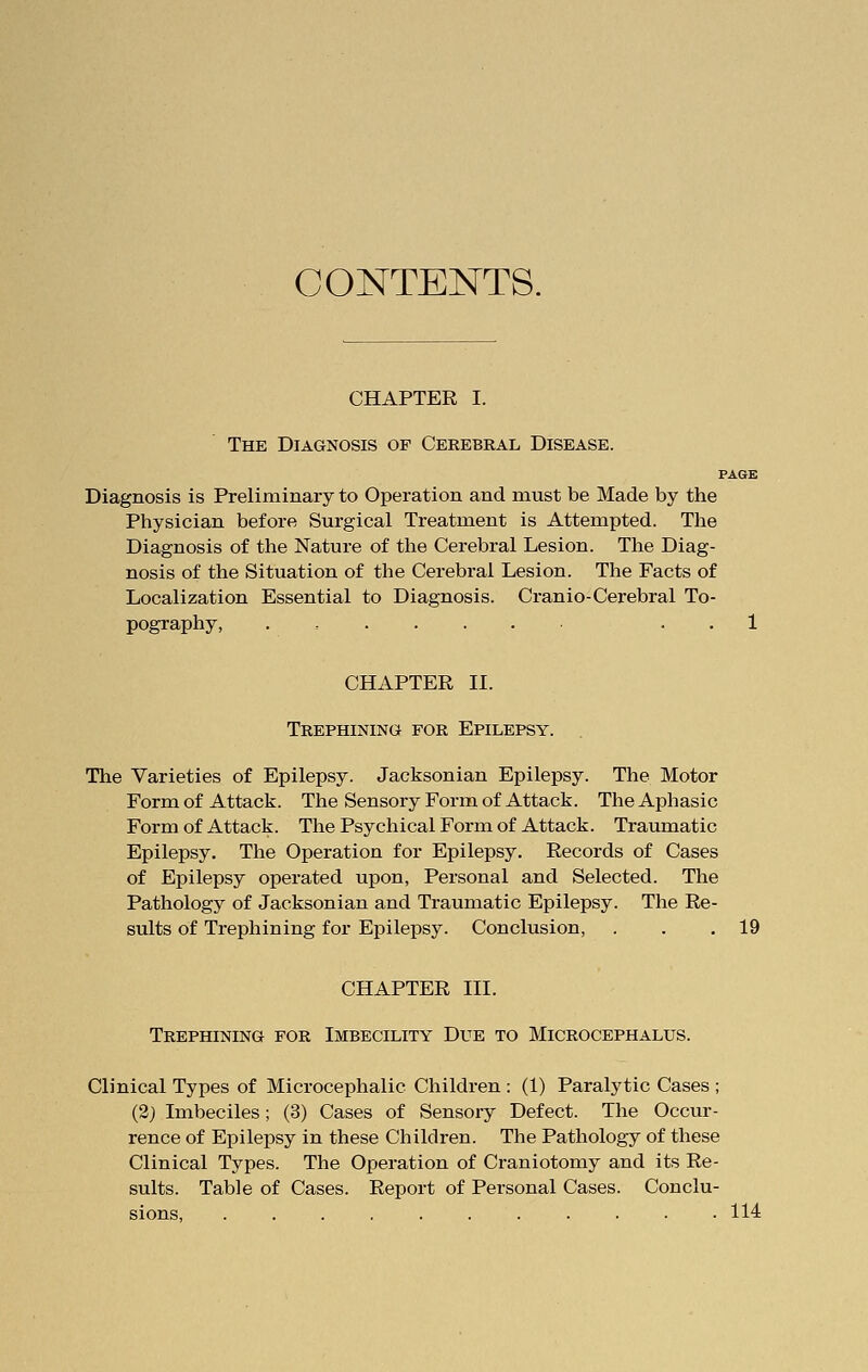 CONTENTS. CHAPTER I. The Diagnosis of Cerebral Disease. PAGE Diagnosis is Preliminary to Operation and must be Made by the Physician before Surgical Treatment is Attempted. The Diagnosis of the Nature of the Cerebral Lesion. The Diag- nosis of the Situation of the Cerebral Lesion. The Facts of Localization Essential to Diagnosis. Cranio-Cerebral To- pography, . 1 CHAPTER II. Trephining for Epilepsy. The Varieties of Epilepsy. Jacksonian Epilepsy. The Motor Form of Attack. The Sensory Form of Attack. The Aphasic Form of Attack. The Psychical Form of Attack. Traumatic Epilepsy. The Operation for Epilepsy. Records of Cases of Epilepsy operated upon, Personal and Selected. The Pathology of Jacksonian and Traumatic Epilepsy. The Re- sults of Trephining for Epilepsy. Conclusion, . . .19 CHAPTER III. Trephining for Imbecility Due to Microcephalus. Clinical Types of Microcephalic Children : (1) Paralytic Cases ; (2) Imbeciles; (3) Cases of Sensory Defect. The Occur- rence of Epilepsy in these Children. The Pathology of these Clinical Types. The Operation of Craniotomy and its Re- sults. Table of Cases. Report of Personal Cases. Conclu- sions, 114