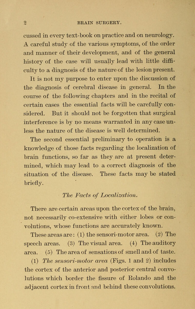 cussed in every text-book on practice and on neurology. A careful study of the various symptoms, of the order and manner of their development, and of the general history of the case will usually lead with little diffi- culty to a diagnosis of the nature of the lesion present. It is not my purpose to enter upon the discussion of the diagnosis of cerebral disease in general. In the course of the following chapters and in the recital of certain cases the essential facts will be carefully con- sidered. But it should not be forgotten that surgical interference is by no means warranted in any case un- less the nature of the disease is well determined. The second essential preliminary to operation is a knowledge of those facts regarding the localization of brain functions, so far as they are at present deter- mined, which may lead to a correct diagnosis of the situation of the disease. These facts may be stated briefly. The Facts of Localization. There are certain areas upon the cortex of the brain, not necessarily co-extensive with either lobes or con- volutions, whose functions are accurately known. These areas are: (1) the sensori-motor area. (2) The speech areas. (3) The visual area. (4) The auditory area. (5) The area of sensations of smell and of taste. (1) The sensori-motor area (Figs. 1 and 2) includes the cortex of the anterior and posterior central convo- lutions which border the fissure of Rolando and the adjacent cortex in front and behind these convolutions.