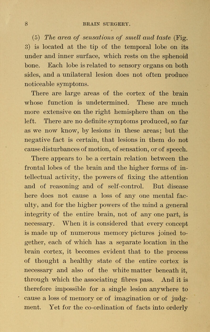 (5) The area of sensations of smell and taste (Fig. 3) is located at the tip of the temporal lobe on its under and inner surface, which rests on the sphenoid bone. Each lobe is related to sensory organs on both sides, and a unilateral lesion does not often produce noticeable symptoms. There are large areas of the cortex of the brain whose function is undetermined. These are much more extensive on the right hemisphere than on the left. There are no definite symptoms produced, so far as we now know, by lesions in these areas; but the negative fact is certain, that lesions in them do not cause disturbances of motion, of sensation, or of speech. There appears to be a certain relation between the frontal lobes of the brain and the higher forms of in- tellectual activity, the powers of fixing the attention and of reasoning and of self-control. But disease here does not cause a loss of any one mental fac- ulty, and for the higher powers of the mind a general integrity of the entire brain, not of any one part, is necessary. When it is considered that every concept is made up of numerous memory pictures joined to- gether, each of which has a separate location in the brain cortex, it becomes evident that to the process of thought a healthy state of the entire cortex is necessary and also of the white matter beneath it, through which the associating fibres pass. And it is therefore impossible for a single lesion anywhere to cause a loss of memory or of imagination or of judg- ment. Yet for the co-ordination of facts into orderly
