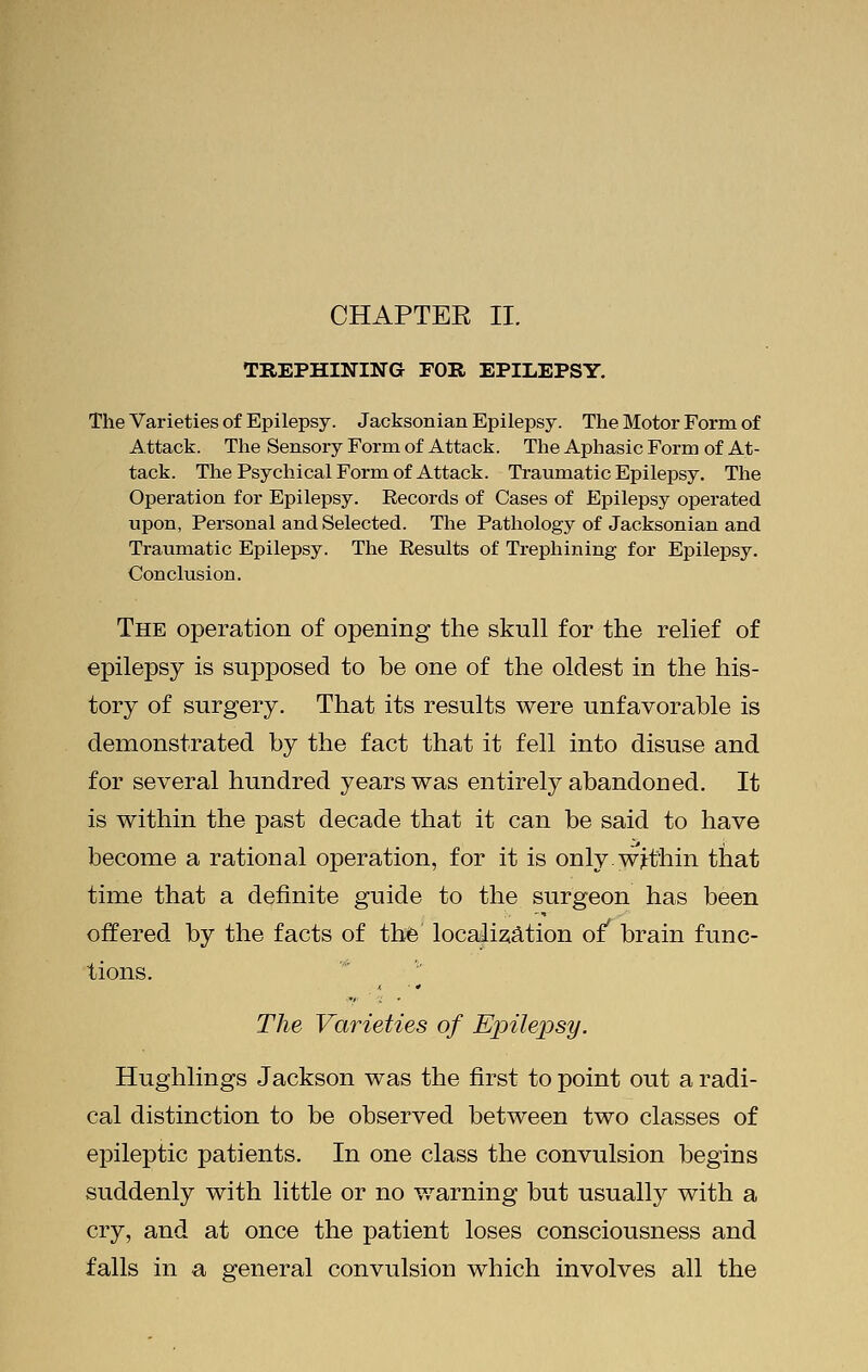 TREPHINING FOR EPILEPSY. The Varieties of Epilepsy. Jacksonian Epilepsy. The Motor Form of Attack. The Sensory Form of Attack. The Aphasic Form of At- tack. The Psychical Form of Attack. Traumatic Epilepsy. The Operation for Epilepsy. Records of Cases of Epilepsy operated upon, Personal and Selected. The Pathology of Jacksonian and Traumatic Epilepsy. The Results of Trephining for Epilepsy. Conclusion. The operation of opening the skull for the relief of epilepsy is supposed to be one of the oldest in the his- tory of surgery. That its results were unfavorable is demonstrated by the fact that it fell into disuse and for several hundred years was entirely abandoDed. It is within the past decade that it can be said to have become a rational operation, for it is onlywjrthin that time that a definite guide to the surgeon has been offered by the facts of the localization of' brain func- tions. The Varieties of Epilepsy. Hughlings Jackson was the first to point out a radi- cal distinction to be observed between two classes of epileptic patients. In one class the convulsion begins suddenly with little or no warning but usually with a cry, and at once the patient loses consciousness and falls in a general convulsion which involves all the