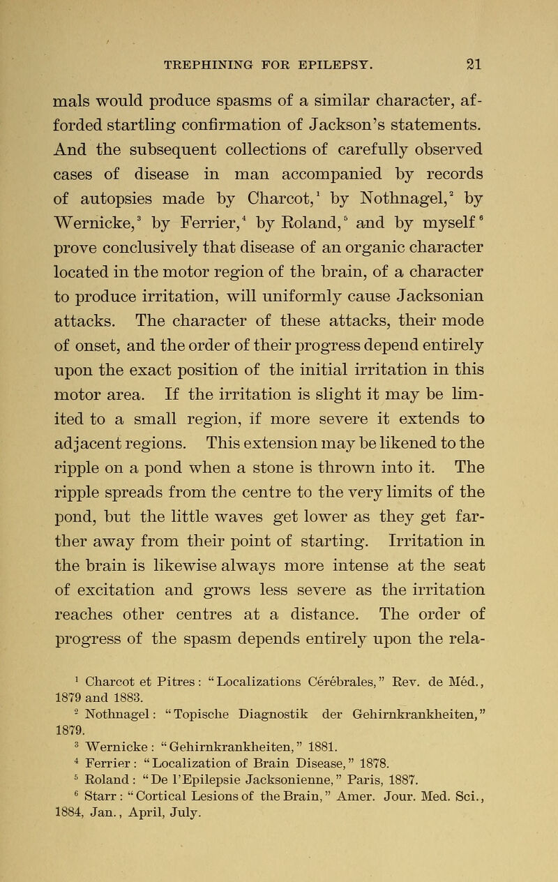 mals would produce spasms of a similar character, af- forded startling confirmation of Jackson's statements. And the subsequent collections of carefully observed cases of disease in man accompanied by records of autopsies made by Charcot,1 by Nothnagel,2 by Wernicke,3 by Ferrier,4 by Roland,5 and by myself6 prove conclusively that disease of an organic character located in the motor region of the brain, of a character to produce irritation, will uniformly cause Jacksonian attacks. The character of these attacks, their mode of onset, and the order of their progress depend entirely upon the exact position of the initial irritation in this motor area. If the irritation is slight it may be lim- ited to a small region, if more severe it extends to adjacent regions. This extension may be likened to the ripple on a pond when a stone is thrown into it. The ripple spreads from the centre to the very limits of the pond, but the little waves get lower as they get far- ther away from their point of starting. Irritation in the brain is likewise always more intense at the seat of excitation and grows less severe as the irritation reaches other centres at a distance. The order of progress of the spasm depends entirely upon the rela- 1 Charcot et Pitres :  Localizations Cerebrales, Rev. de Med., 1879 and 1883. 2 Nothnagel:  Topische Diagnostik der Gehirnkrankheiten, 1879. 3 Wernicke: Gehirnkrankheiten, 1881. 4 Ferrier :  Localization of Brain Disease, 1878. 6 Roland: De l'Epilepsie Jacksonienne, Paris, 1887. 6 Starr: Cortical Lesions of the Brain, Amer. Jour. Med. Sci., 1884, Jan., April, July.
