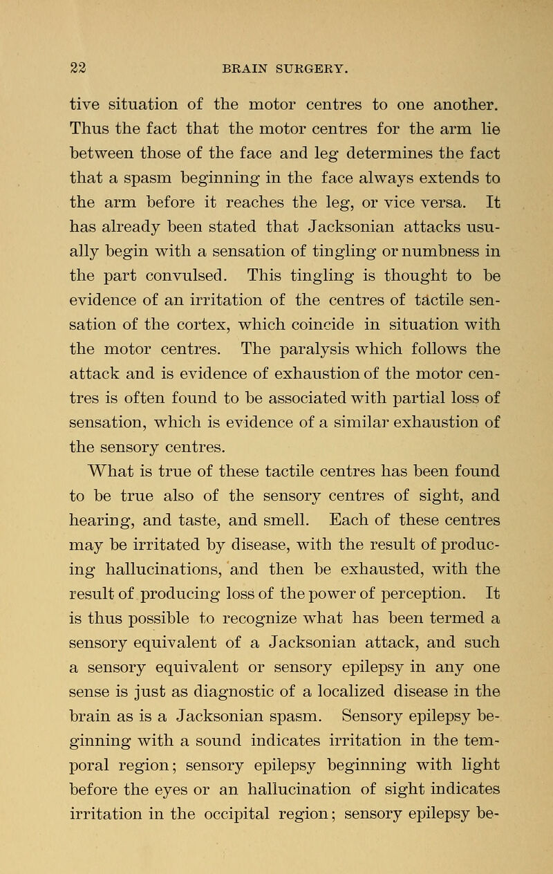 tive situation of the motor centres to one another. Thus the fact that the motor centres for the arm lie between those of the face and leg determines the fact that a spasm beginning in the face always extends to the arm before it reaches the leg, or vice versa. It has already been stated that Jacksonian attacks usu- ally begin with a sensation of tingling or numbness in the part convulsed. This tingling is thought to be evidence of an irritation of the centres of tactile sen- sation of the cortex, which coincide in situation with the motor centres. The paralysis which follows the attack and is evidence of exhaustion of the motor cen- tres is often found to be associated with partial loss of sensation, which is evidence of a similar exhaustion of the sensory centres. What is true of these tactile centres has been found to be true also of the sensory centres of sight, and hearing, and taste, and smell. Each of these centres may be irritated by disease, with the result of produc- ing hallucinations, and then be exhausted, with the result of producing loss of the power of perception. It is thus possible to recognize what has been termed a sensory equivalent of a Jacksonian attack, and such a sensory equivalent or sensory epilepsy in any one sense is just as diagnostic of a localized disease in the brain as is a Jacksonian spasm. Sensory epilepsy be- ginning with a sound indicates irritation in the tem- poral region; sensory epilepsy beginning with light before the eyes or an hallucination of sight indicates irritation in the occipital region; sensory epilepsy be-