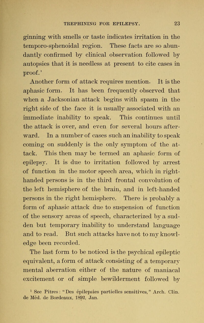 ginning with smells or taste indicates irritation in the temporo-sphenoidal region. These facts are so abun- dantly confirmed by clinical observation followed by autopsies that it is needless at present to cite cases in proof.' Another form of attack requires mention. It is the aphasic form. It has been frequently observed that when a Jacksonian attack begins with spasm in the right side of the face it is usually associated with an immediate inability to speak. This continues until the attack is over, and even for several hours after- ward. In a number of cases such an inability to speak comiog on suddenly is the only symptom of the at- tack. This then may be termed an aphasic form of epilepsy. It is due to irritation followed by arrest of function in the motor speech area, which in right- handed persons is in the third frontal convolution of the left hemisphere of the brain, and in left-handed persons in the right hemisphere. There is probably a form of aphasic attack due to suspension of function of the sensory areas of speech, characterized by a sud- den but temporary inability to understand language and to read. But such attacks have not to my knowl- edge been recorded. The last form to be noticed is the psychical epileptic equivalent, a form of attack consisting of a temporary mental aberration either of the nature of maniacal excitement or of simple bewilderment followed by 1 See Pitres :  Des epilepsies partielles sensitives, Arch. Clin, de Med. de Bordeaux, 1892, Jan.