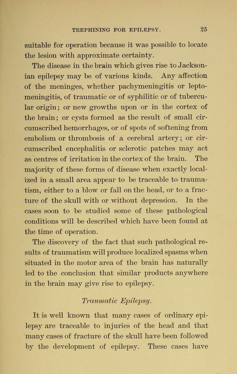 suitable for operation because it was possible to locate the lesion with approximate certainty. The disease in the brain which gives rise to Jackson- ian epilepsy may be of various kinds. Any affection of the meninges, whether pachymeningitis or lepto- meningitis, of traumatic or of syphilitic or of tubercu- lar origin; or new growths upon or in the cortex of the brain; or cysts formed as the result of small cir- cumscribed hemorrhages, or of spots of softening from embolism or thrombosis of a cerebral artery; or cir- cumscribed encephalitis or sclerotic patches may act as centres of irritation in the cortex of the brain. The majority of these forms of disease when exactly local- ized in a small area appear to be traceable to trauma- tism, either to a blow or fall on the head, or to a frac- ture of the skull with or without depression. In the cases soon to be studied some of these pathological conditions will be described which have been found at the time of operation. The discovery of the fact that such pathological re- sults of traumatism will produce localized spasms when situated in the motor area of the brain has naturally led to the conclusion that similar products anywhere in the brain may give rise to epilepsy. Traumatic Epilepsy. It is well known that many cases of ordinary epi- lepsy are traceable to injuries of the head and that many cases of fracture of the skull have been followed by the development of epilepsy. These cases have