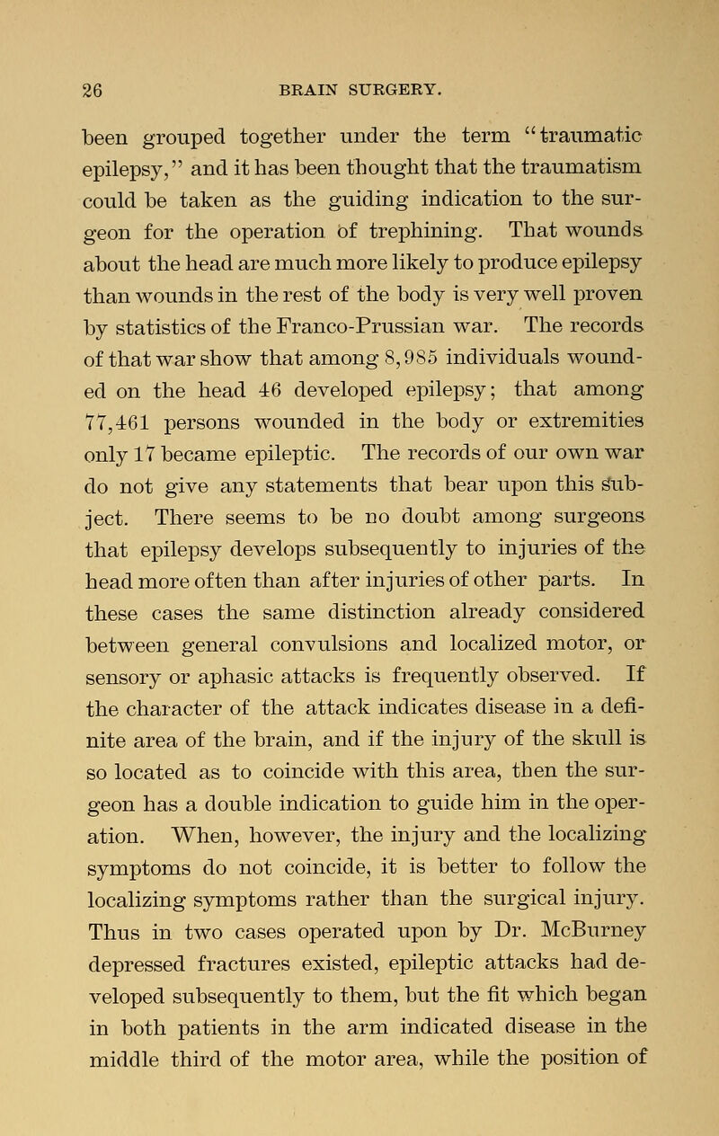 been grouped together under the term traumatic epilepsy, and it has been thought that the traumatism could be taken as the guiding indication to the sur- geon for the operation of trephining. That wounds about the head are much more likely to produce epilepsy than wounds in the rest of the body is very well proven by statistics of the Franco-Prussian war. The records of that war show that among 8,985 individuals wound- ed on the head 46 developed epilepsy; that among 77,461 persons wounded in the body or extremities only 17 became epileptic. The records of our own war do not give any statements that bear upon this Sub- ject. There seems to be no doubt among surgeons that epilepsy develops subsequently to injuries of the head more often than after injuries of other parts. In these cases the same distinction already considered between general convulsions and localized motor, or sensory or aphasic attacks is frequently observed. If the character of the attack indicates disease in a defi- nite area of the brain, and if the injury of the skull is so located as to coincide with this area, then the sur- geon has a double indication to guide him in the oper- ation. When, however, the injury and the localizing symptoms do not coincide, it is better to follow the localizing symptoms rather than the surgical injury. Thus in two cases operated upon by Dr. McBurney depressed fractures existed, epileptic attacks had de- veloped subsequently to them, but the fit which began in both patients in the arm indicated disease in the middle third of the motor area, while the position of