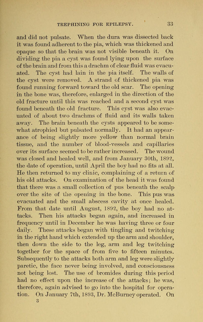 and did not pulsate. When the dura was dissected back it was found adherent to the pia, which was thickened and opaque so that the brain was not visible beneath it. On dividing the pia a cyst was found lying upon the surface of the brain and from this a drachm of clear fluid was evacu- ated. The cyst had lain in the pia itself. The walls of the cyst were removed. A strand of thickened pia was found running forward toward the old scar. The opening in the bone was, therefore, enlarged in the direction of the old fracture until this was reached and a second cyst was found beneath the old fracture. This cyst was also evac- uated of about two drachms of fluid and its walls taken away. The brain beneath the cysts appeared to be some- what atrophied but pulsated normally. It had an appear- ance of being slightly more yellow than normal brain tissue, and the number of blood-vessels and capillaries over its surface seemed to be rather increased. The wound was closed and healed well, and from January 30th, 1892, the date of operation, until April the boy had no fits at all. He then returned to my clinic, complaining of a return of his old attacks. On examination of the head it was found that there was a small collection of pus beneath the scalp* over the site of the opening in the bone. This pus was evacuated and the small abscess cavity at once healed. From that date until August, 1892, the boy had no at- tacks. Then his attacks began again, and increased in frequency until in December he was having three or four daily. These attacks began with tingling and twitching in the right hand which extended up the arm and shoulder, then down the side to the leg, arm and leg twitching together for the space of from five to fifteen minutes. Subsequently to the attacks both arm and leg were slightly paretic, the face never being involved, and consciousness not being lost. The use of bromides during this period had no effect upon the increase of the attacks; he was, therefore, again advised to go into the hospital for opera- tion. On January 7th, 1893, Dr. McBurney operated. On