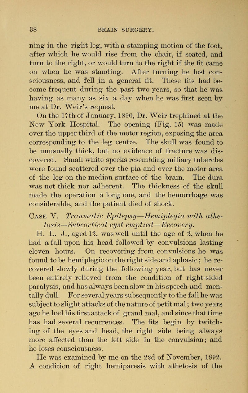 ning in the right leg, with a stamping motion of the foot, after which he would rise from the chair, if seated, and turn to the right, or would turn to the right if the fit came on when he was standing. After turning he lost con- sciousness, and fell in a general fit. These fits had be- come frequent during the past two years, so that he was having as many as six a day when he was first seen by me at Dr. Weir's request. On the 17th of January, 1890, Dr. Weir trephined at the New York Hospital. The opening (Fig. 15) was made over the upper third of the motor region, exposing the area corresponding to the leg centre. The skull was found to be unusually thick, but no evidence of fracture was dis- covered. Small white specks resembling miliary tubercles were found scattered over the pia and over the motor area of the leg on the median surface of the brain. The dura was not thick nor adherent. The thickness of the skull made the operation a long one, and the hemorrhage was considerable, and the patient died of shock. Case V. Traumatic Epilepsy—Hemiplegia with athe- tosis—Subcortical cyst emptied—Recovery. H. L. J., aged 12, was well until the age of 2, when he had a fall upon his head followed by convulsions lasting eleven hours. On recovering from convulsions he was found to be hemiplegic on the right side and aphasic; he re- covered slowly during the following year, but has never been entirely relieved from the condition of right-sided paralysis, and has always been slow in his speech and men- tally dull. For several years subsequently to the fall he was subject to slight attacks of the nature of petit mal; two years ago he had his first attack of grand mal, and since that time has had several recurrences. The fits begin by twitch- ing of the eyes and head, the right side being always more affected than the left side in the convulsion; and he loses consciousness. He was examined by me on the 22d of November, 1892. A condition of right hemiparesis with athetosis of the