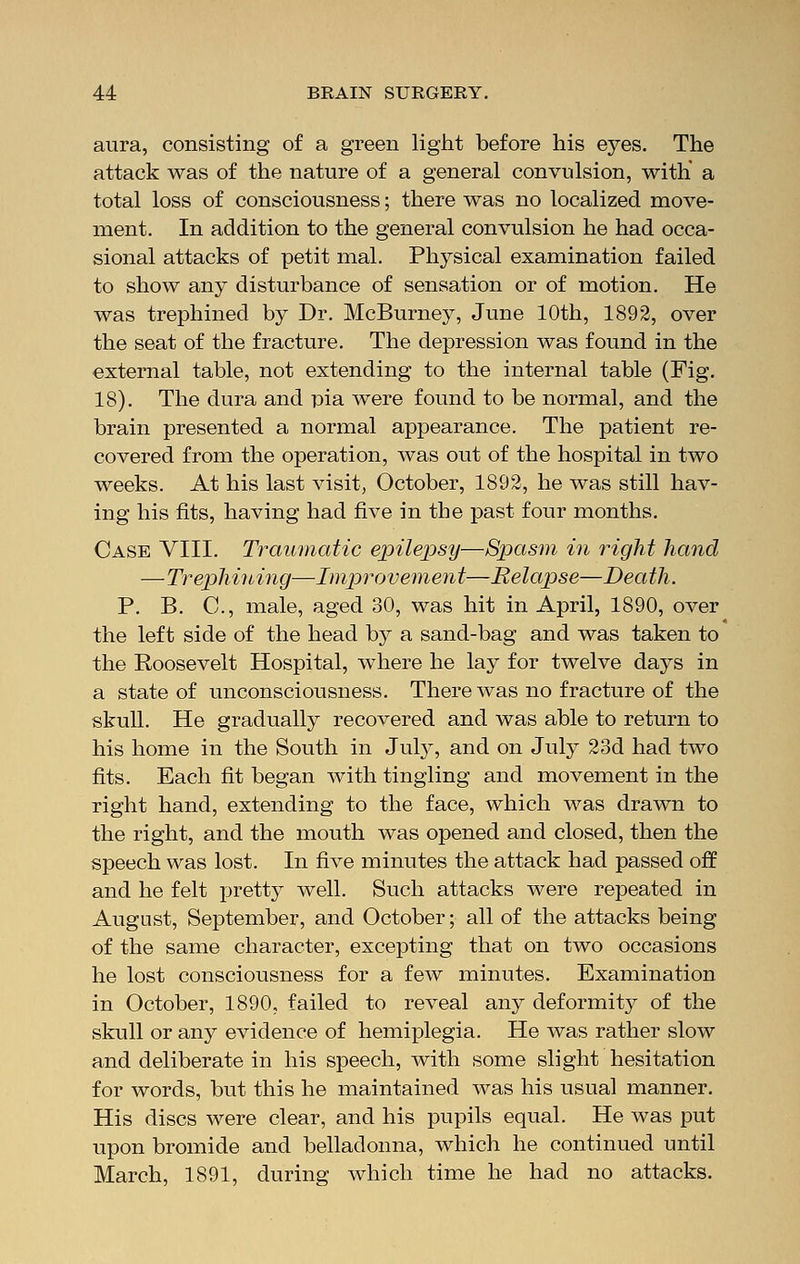 aura, consisting of a green light before his eyes. The attack was of the nature of a general convulsion, with' a total loss of consciousness; there was no localized move- ment. In addition to the general convulsion he had occa- sional attacks of petit mal. Physical examination failed to show any disturbance of sensation or of motion. He was trephined by Dr. McBurney, June 10th, 1892, over the seat of the fracture. The depression was found in the external table, not extending to the internal table (Fig. 18). The dura and pia were found to be normal, and the brain presented a normal appearance. The patient re- covered from the operation, was out of the hospital in two weeks. At his last visit, October, 1892, he was still hav- ing his fits, having had five in the past four months. Case VIII. Traumatic epilepsy—Spasm in right hand —Trephining—Improvement—Relapse—Death. P. B. C, male, aged 30, was hit in April, 1890, over the left side of the head by a sand-bag and was taken to the Roosevelt Hospital, where he lay for twelve days in a state of unconsciousness. There was no fracture of the skull. He gradually recovered and was able to return to his home in the South in July, and on July 23d had two fits. Each fit began with tingling and movement in the right hand, extending to the face, which was drawn to the right, and the mouth was opened and closed, then the speech was lost. In five minutes the attack had passed off and he felt pretty well. Such attacks were repeated in August, September, and October; all of the attacks being of the same character, excepting that on two occasions he lost consciousness for a few minutes. Examination in October, 1890, failed to reveal any deformity of the skull or any evidence of hemiplegia. He was rather slow and deliberate in his speech, with some slight hesitation for words, but this he maintained was his usual manner. His discs were clear, and his pupils equal. He was put upon bromide and belladonna, which he continued until March, 1891, during which time he had no attacks.