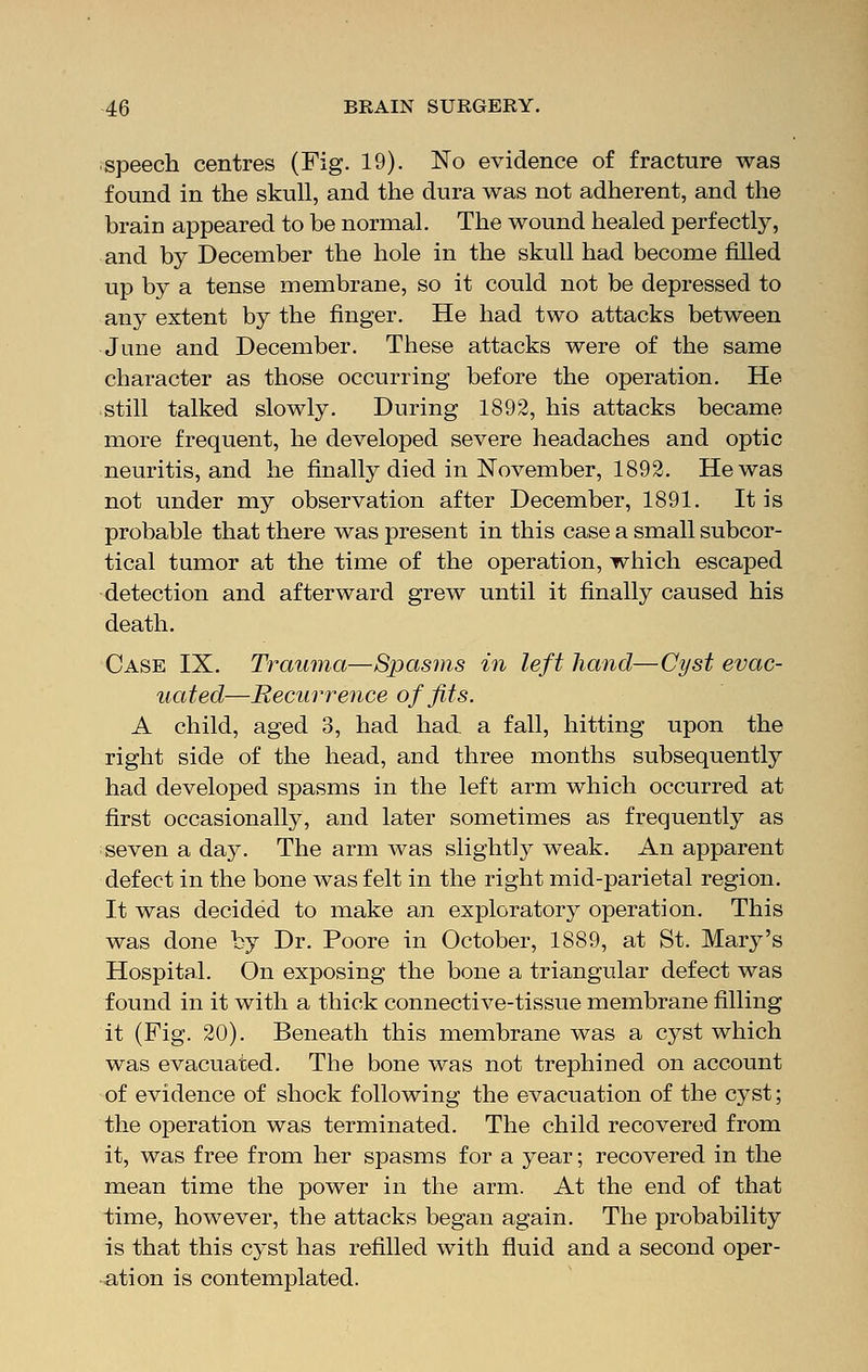 speech centres (Fig. 19). No evidence of fracture was found in the skull, and the dura was not adherent, and the brain appeared to be normal. The wound healed perfectly, and by December the hole in the skull had become filled up by a tense membrane, so it could not be depressed to any extent by the finger. He had two attacks between June and December. These attacks were of the same character as those occurring before the operation. He still talked slowly. During 1892, his attacks became more frequent, he developed severe headaches and optic neuritis, and he finally died in November, 1892. He was not under my observation after December, 1891. It is probable that there was present in this case a small subcor- tical tumor at the time of the operation, which escaped detection and afterward grew until it finally caused his death. Case IX. Trauma—Spasms in left hand—Cyst evac- uated—Recurrence of fits. A child, aged 3, had had a fall, hitting upon the right side of the head, and three months subsequently had developed spasms in the left arm which occurred at first occasionally, and later sometimes as frequently as seven a day. The arm was slightly weak. An apparent defect in the bone was felt in the right mid-parietal region. It was decided to make an exploratory operation. This was done by Dr. Poore in October, 1889, at St. Mary's Hospital. On exposing the bone a triangular defect was found in it with a thick connective-tissue membrane filling it (Fig. 20). Beneath this membrane was a cyst which was evacuated. The bone was not trephined on account of evidence of shock following the evacuation of the cyst; the operation was terminated. The child recovered from it, was free from her spasms for a year; recovered in the mean time the power in the arm. At the end of that time, however, the attacks began again. The probability is that this cyst has refilled with fluid and a second oper- ation is contemplated.