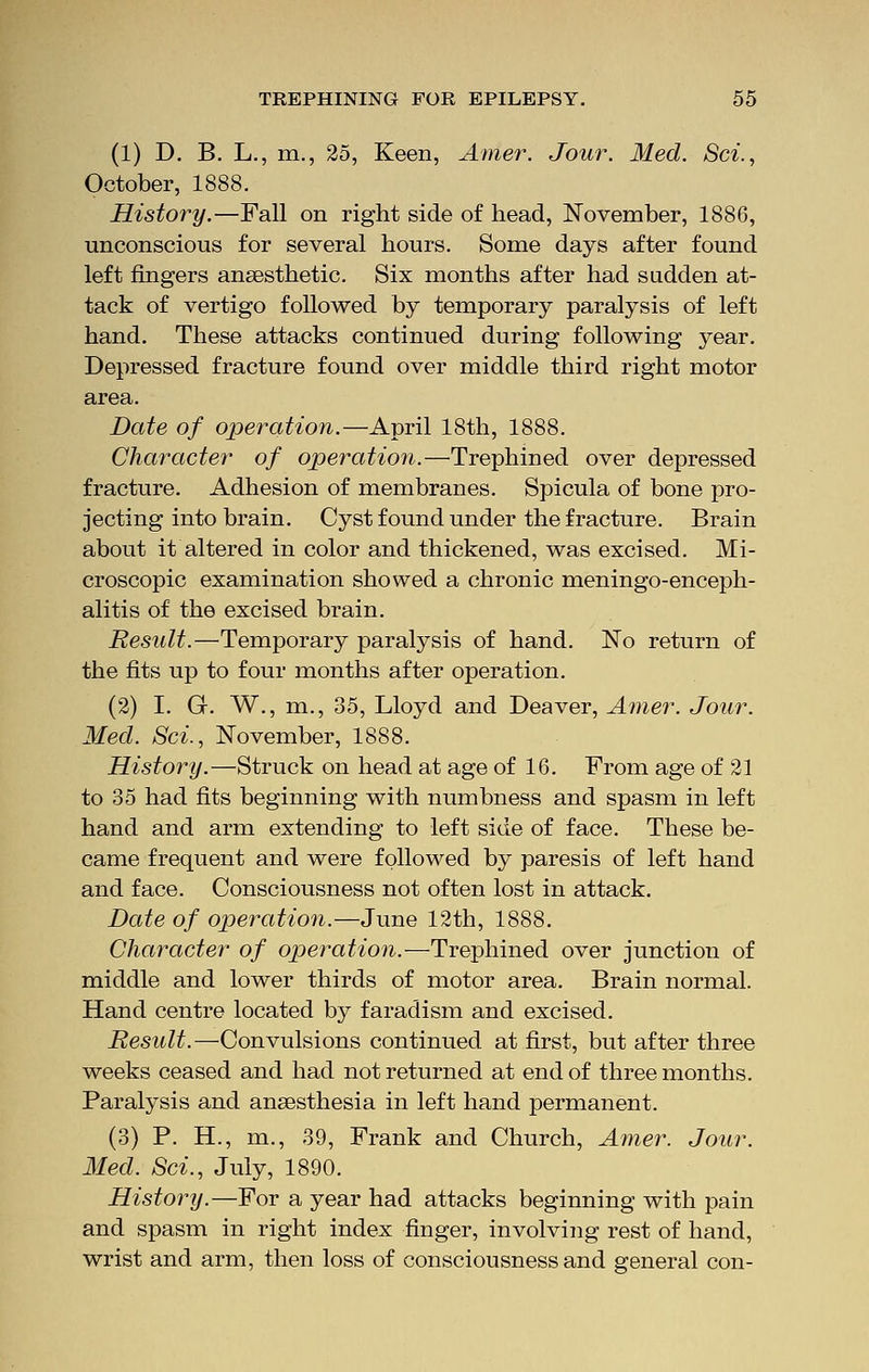 (1) D. B. L., m., 25, Keen, Amer. Jour. Med. Set., October, 1888. History.—Fall on right side of head, November, 1886, unconscious for several hours. Some days after found left fingers anaesthetic. Six months after had sudden at- tack of vertigo followed by temporary paralysis of left hand. These attacks continued during following year. Depressed fracture found over middle third right motor area. Date of operation.—April 18th, 1888. Character of operation.—Trephined over depressed fracture. Adhesion of membranes. Spicula of bone pro- jecting into brain. Cyst found under the fracture. Brain about it altered in color and thickened, was excised. Mi- croscopic examination showed a chronic meningo-enceph- alitis of the excised brain. Result.—Temporary paralysis of hand. No return of the fits up to four months after operation. (2) I. G. W., m., 35, Lloyd and Deaver, Amer. Jour. Med. Sci., November, 1888. History.—Struck on head at age of 16. From age of 21 to 35 had fits beginning with numbness and spasm in left hand and arm extending to left side of face. These be- came frequent and were followed by paresis of left hand and face. Consciousness not often lost in attack. Date of operation.—June 12th, 1888. Character of operation. —Trephined over junction of middle and lower thirds of motor area. Brain normal. Hand centre located by faradism and excised. Result.—Convulsions continued at first, but after three weeks ceased and had not returned at end of three months. Paralysis and anaesthesia in left hand permanent. (3) P. H., m., 39, Frank and Church, Amer. Jour. Med. Sci., July, 1890. History.—For a year had attacks beginning with pain and spasm in right index finger, involving rest of hand, wrist and arm, then loss of consciousness and general con-