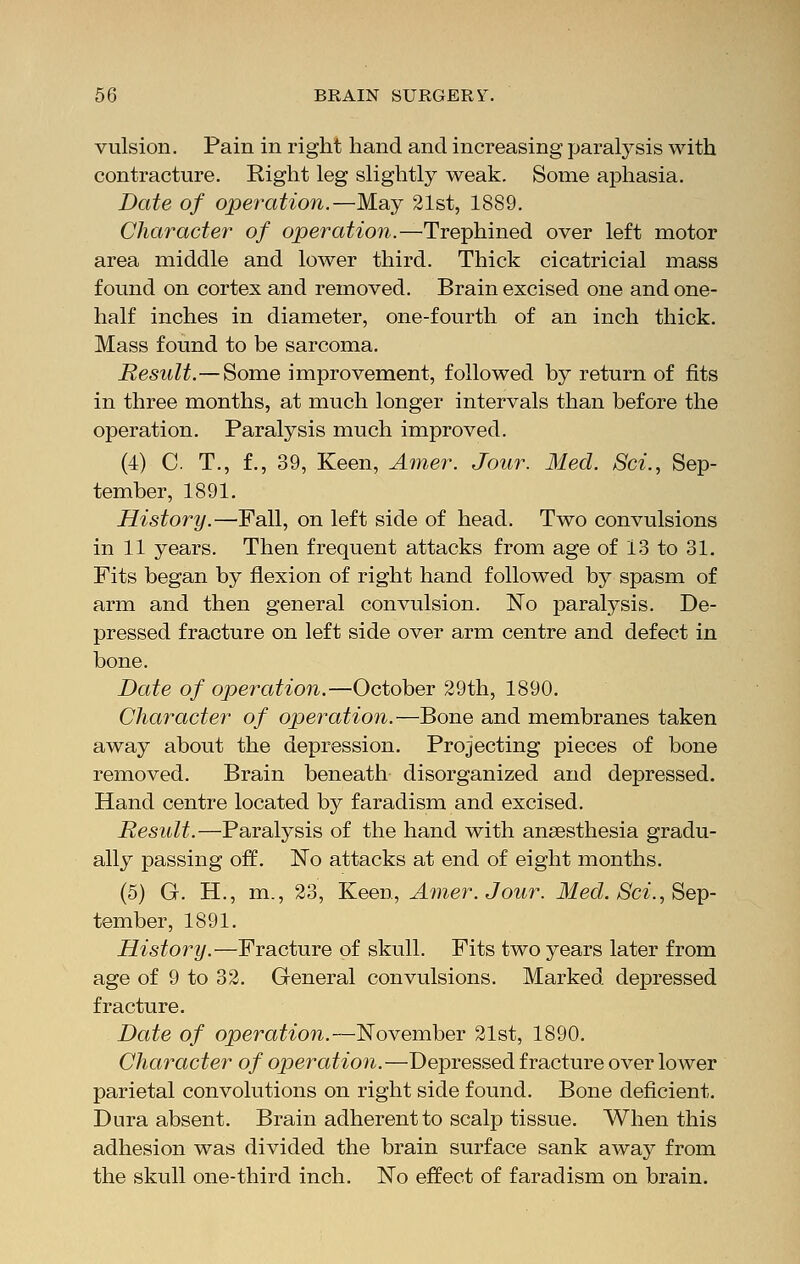 vulsion. Pain in right hand and increasing paralysis with contracture. Right leg slightly weak. Some aphasia. Date of operation.—May 21st, 1889. Character of operation.—Trephined over left motor area middle and lower third. Thick cicatricial mass found on cortex and removed. Brain excised one and one- half inches in diameter, one-fourth of an inch thick. Mass found to be sarcoma. Result.—Some improvement, followed by return of fits in three months, at much longer intervals than before the operation. Paralysis much improved. (4) C T., f., 39, Keen, Amer. Jour. Med. Sci., Sep- tember, 1891. History.—Pall, on left side of head. Two convulsions in 11 years. Then frequent attacks from age of 13 to 31. Fits began by flexion of right hand followed by spasm of arm and then general convulsion. No paralysis. De- pressed fracture on left side over arm centre and defect in bone. Date of operation.—October 29th, 1890. Character of operation.—Bone and membranes taken away about the depression. Projecting pieces of bone removed. Brain beneath disorganized and depressed. Hand centre located by faradism and excised. Result.—Paralysis of the hand with ansesthesia gradu- ally passing off. No attacks at end of eight months. (5) G. H., m., 23, Keen, Amer. Jour. Med. Sci., Sep- tember, 1891. History.—Fracture of skull. Fits two years later from age of 9 to 32. General convulsions. Marked depressed fracture. Date of operation.—November 21st, 1890. Character of operation.—Depressed fracture over lower parietal convolutions on right side found. Bone deficient. Dura absent. Brain adherent to scalp tissue. When this adhesion was divided the brain surface sank away from the skull one-third inch. No effect of faradism on brain.